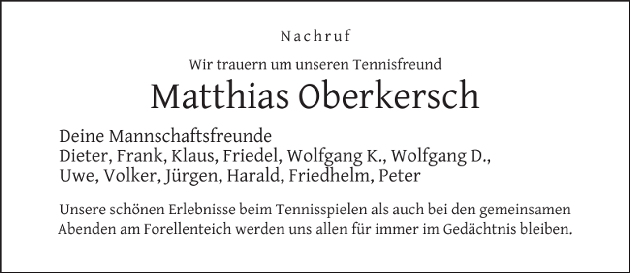 <p>Nachruf<br />Wir trauern um unseren Tennisfreund</p><p>Matthias Oberkersch<br />Deine Mannschaftsfreunde<br />Dieter, Frank, Klaus, Friedel, Wolfgang K., Wolfgang D.,<br />Uwe, Volker, Jürgen, Harald, Friedhelm, Peter<br />Unsere schönen Erlebnisse beim Tennisspielen als auch bei den gemeinsamen<br />Abenden am Forellenteich werden uns allen für immer im Gedächtnis bleiben.</p>