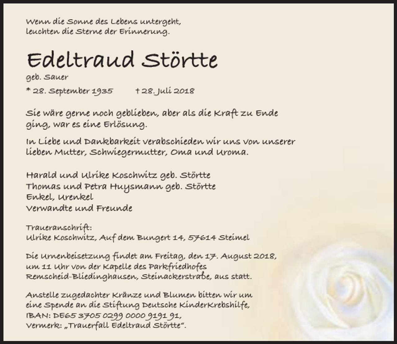<p>Wenn die Sonne des Lebens untergeht,<br />leuchten die Sterne der Erinnerung.</p><p>Edeltraud Störtte</p><p>geb. Sauer</p><p>* 28. September 1935</p><p>† 28. Juli 2018</p><p>Sie wäre gerne noch geblieben, aber als die Kraft zu Ende<br />ging, war es eine Erlösung.<br />In Liebe und Dankbarkeit verabschieden wir uns von unserer<br />lieben Mutter, Schwiegermutter, Oma und Uroma.<br />Harald und Ulrike Koschwitz geb. Störtte<br />Thomas und Petra Huysmann geb. Störtte<br />Enkel, Urenkel<br />Verwandte und Freunde<br />Traueranschrift:<br />Ulrike Koschwitz, Auf dem Bungert 14, 57614 Steimel<br />Die Urnenbeisetzung findet am Freitag, den 17. August 2018,<br />um 11 Uhr von der Kapelle des Parkfriedhofes<br />Remscheid-Bliedinghausen, Steinackerstraße, aus statt.<br />Anstelle zugedachter Kränze und Blumen bitten wir um<br />eine Spende an die Stiftung Deutsche KinderKrebshilfe,<br />IBAN: DE65 3705 0299 0000 91,<br />Vermerk: „Trauerfall Edeltraud Störtte“.</p>
