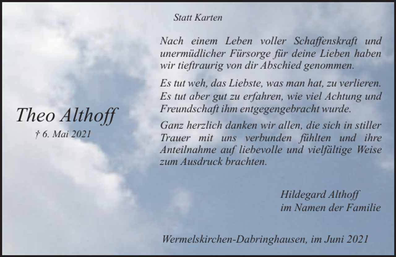 <p>Statt Karten</p><p>Nach einem Leben voller Schaffenskraft und<br />unermüdlicher Fürsorge für deine Lieben haben<br />wir tieftraurig von dir Abschied genommen.</p><p>Theo Althoff<br />† 6. Mai 2021</p><p>Es tut weh, das Liebste, was man hat, zu verlieren.<br />Es tut aber gut zu erfahren, wie viel Achtung und<br />Freundschaft ihm entgegengebracht wurde.<br />Ganz herzlich danken wir allen, die sich in stiller<br />Trauer mit uns verbunden fühlten und ihre<br />Anteilnahme auf liebevolle und vielfältige Weise<br />zum Ausdruck brachten.<br />Hildegard Althoff<br />im Namen der Familie<br />Wermelskirchen-Dabringhausen, im Juni 2021</p>