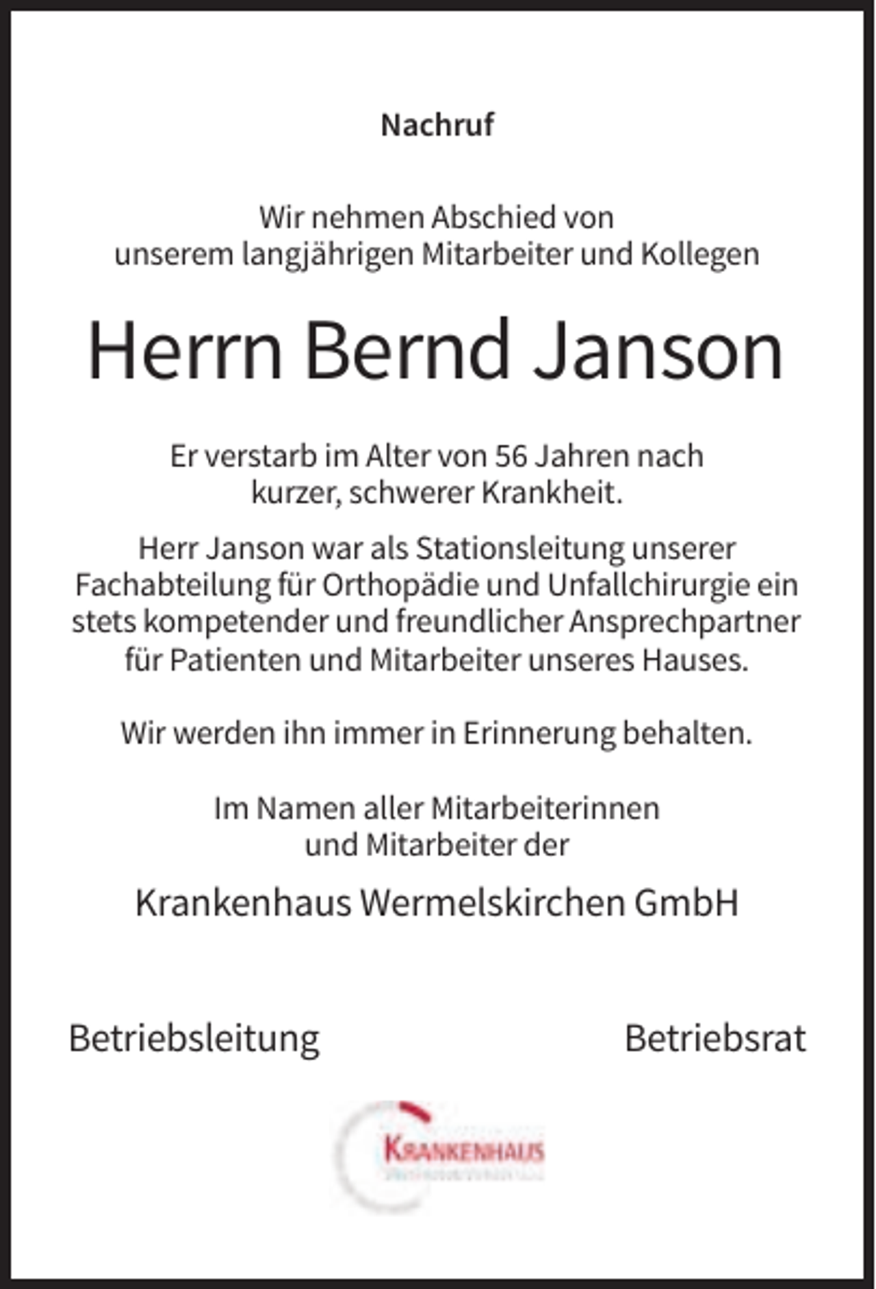 <p>Nachruf<br />Wir nehmen Abschied von<br />unserem langjährigen Mitarbeiter und Kollegen</p><p>Herrn Bernd Janson<br />Er verstarb im Alter von 56 Jahren nach<br />kurzer, schwerer Krankheit.<br />Herr Janson war als Stationsleitung unserer<br />Fachabteilung für Orthopädie und Unfallchirurgie ein<br />stets kompetender und freundlicher Ansprechpartner<br />für Patienten und Mitarbeiter unseres Hauses.<br />Wir werden ihn immer in Erinnerung behalten.<br />Im Namen aller Mitarbeiterinnen<br />und Mitarbeiter der</p><p>Krankenhaus Wermelskirchen GmbH<br />Betriebsleitung</p><p>Betriebsrat</p>