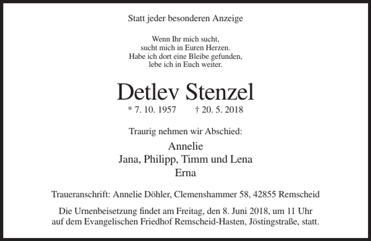 <p>Statt jeder besonderen Anzeige<br />Wenn Ihr mich sucht,<br />sucht mich in Euren Herzen.<br />Habe ich dort eine Bleibe gefunden,<br />lebe ich in Euch weiter.</p><p>Detlev Stenzel<br />* 7. 10. 1957</p><p>† 20. 5. 2018</p><p>Traurig nehmen wir Abschied:</p><p>Annelie<br />Jana, Philipp, Timm und Lena<br />Erna<br />Traueranschrift: Annelie Döhler, Clemenshammer 58, 42855 Remscheid<br />Die Urnenbeisetzung findet am Freitag, den 8. Juni 2018, um 11 Uhr<br />auf dem Evangelischen Friedhof Remscheid-Hasten, Jöstingstraße, statt.</p>