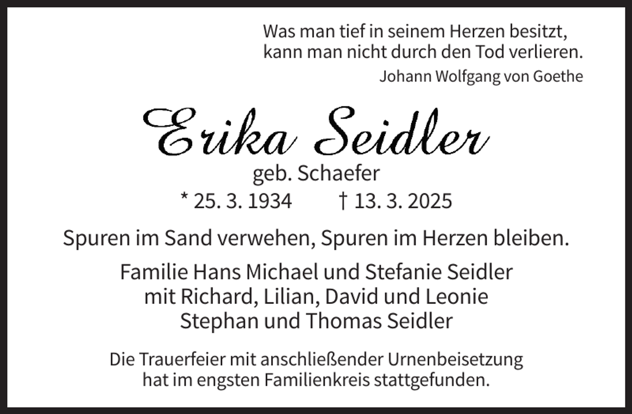 <p>Was man tief in seinem Herzen besitzt,<br />kann man nicht durch den Tod verlieren.<br />Johann Wolfgang von Goethe</p><p>geb. Schaefer<br />* 25. 3. 1934<br />† 13. 3. 2025<br />Spuren im Sand verwehen, Spuren im Herzen bleiben.<br />Familie Hans Michael und Stefanie Seidler<br />mit Richard, Lilian, David und Leonie<br />Stephan und Thomas Seidler<br />Die Trauerfeier mit anschließender Urnenbeisetzung<br />hat im engsten Familienkreis stattgefunden.</p>
