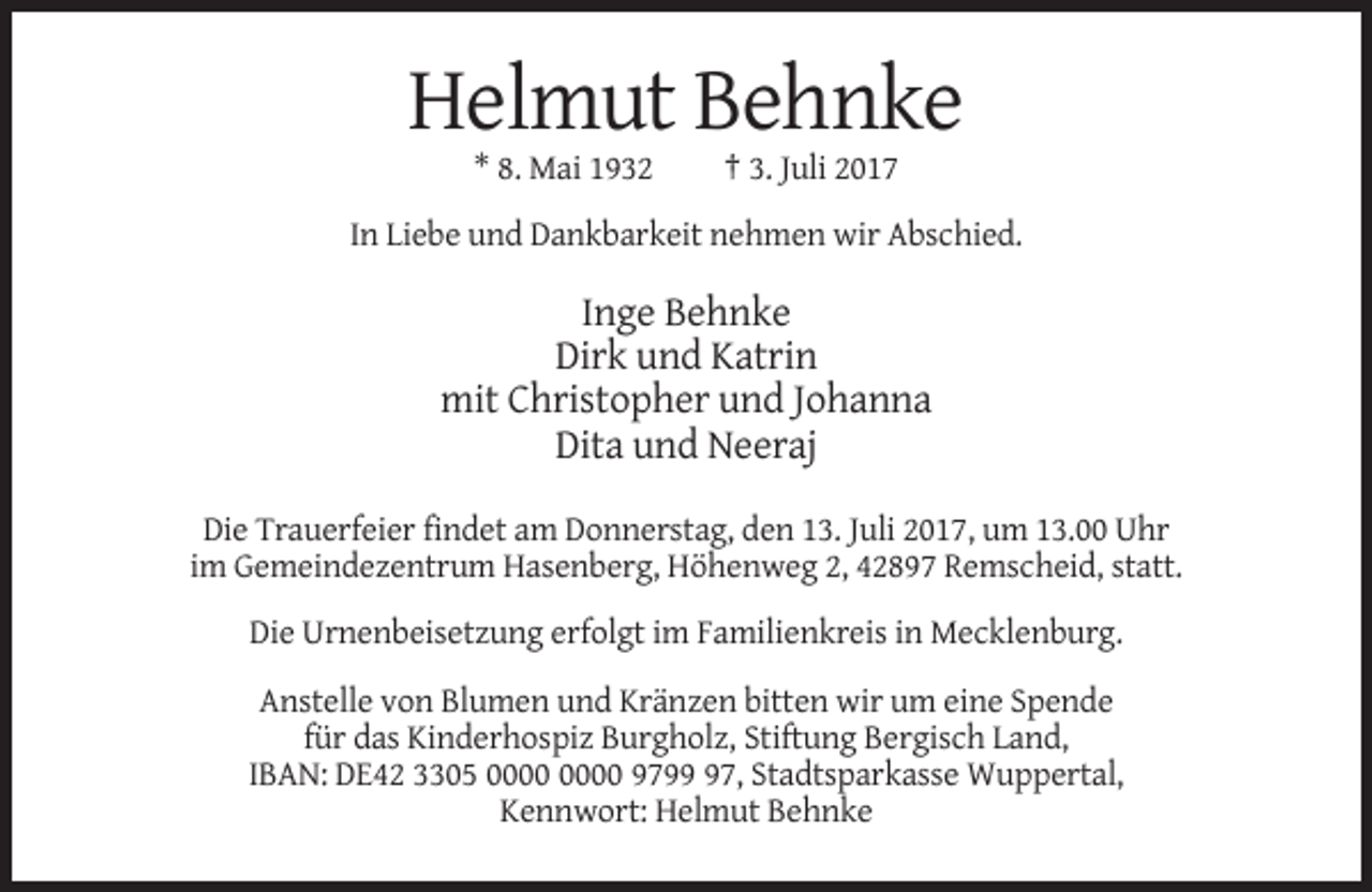 <p>Helmut Behnke<br />* 8. Mai 1932</p><p>† 3. Juli 2017</p><p>In Liebe und Dankbarkeit nehmen wir Abschied.</p><p>Inge Behnke<br />Dirk und Katrin<br />mit Christopher und Johanna<br />Dita und Neeraj<br />Die Trauerfeier findet am Donnerstag, den 13. Juli 2017, um 13.00 Uhr<br />im Gemeindezentrum Hasenberg, Höhenweg 2, 42897 Remscheid, statt.<br />Die Urnenbeisetzung erfolgt im Familienkreis in Mecklenburg.<br />Anstelle von Blumen und Kränzen bitten wir um eine Spende<br />für das Kinderhospiz Burgholz, Stiftung Bergisch Land,<br />IBAN: DE42 3305 9797, Stadtsparkasse Wuppertal,<br />Kennwort: Helmut Behnke</p>