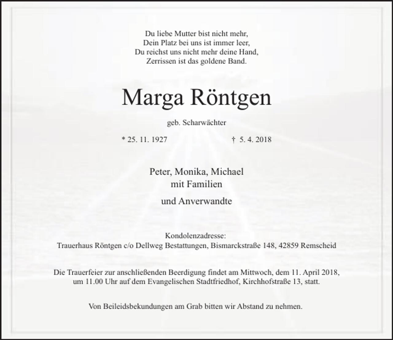<p>Du liebe Mutter bist nicht mehr,<br />Dein Platz bei uns ist immer leer,<br />Du reichst uns nicht mehr deine Hand,<br />Zerrissen ist das goldene Band.</p><p>Marga Röntgen<br />geb. Scharwächter<br />* 25. 11. 1927</p><p>† 5. 4. 2018</p><p>Peter, Monika, Michael<br />mit Familien<br />und Anverwandte<br />Kondolenzadresse:<br />Trauerhaus Röntgen c/o Dellweg Bestattungen, Bismarckstraße 148, 42859 Remscheid<br />Die Trauerfeier zur anschließenden Beerdigung findet am Mittwoch, dem 11. April 2018,<br />um 11.00 Uhr auf dem Evangelischen Stadtfriedhof, Kirchhofstraße 13, statt.<br />Von Beileidsbekundungen am Grab bitten wir Abstand zu nehmen.</p>