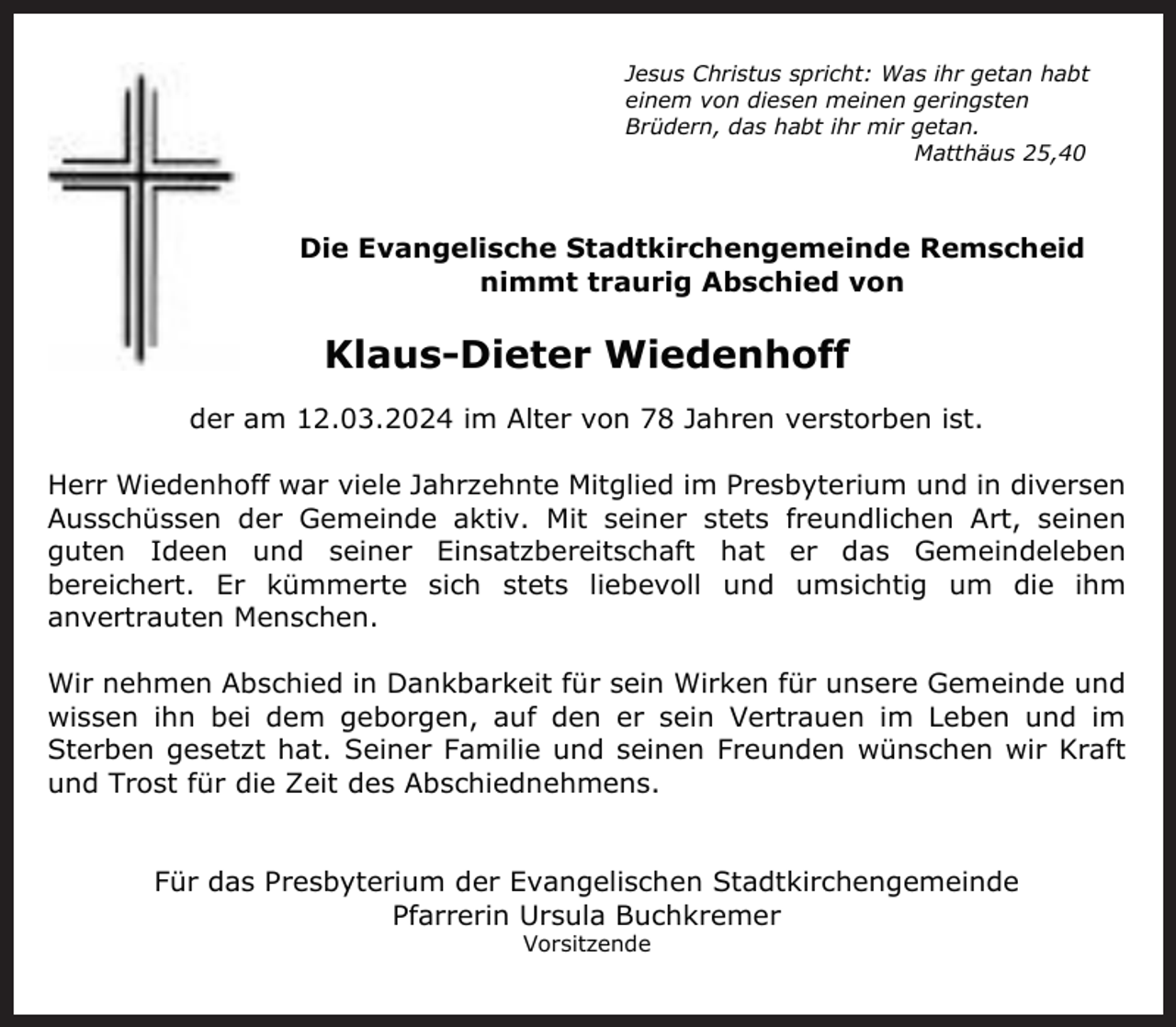 <p>Jesus Christus spricht: Was ihr getan habt<br />einem von diesen meinen geringsten<br />Brüdern, das habt ihr mir getan.<br />Matthäus 25,40</p><p>Die Evangelische Stadtkirchengemeinde Remscheid<br />nimmt traurig Abschied von</p><p>Klaus-Dieter Wiedenhoff<br />der am 12.03.2024 im Alter von 78 Jahren verstorben ist.<br />Herr Wiedenhoff war viele Jahrzehnte Mitglied im Presbyterium und in diversen<br />Ausschüssen der Gemeinde aktiv. Mit seiner stets freundlichen Art, seinen<br />guten Ideen und seiner Einsatzbereitschaft hat er das Gemeindeleben<br />bereichert. Er kümmerte sich stets liebevoll und umsichtig um die ihm<br />anvertrauten Menschen.<br />Wir nehmen Abschied in Dankbarkeit für sein Wirken für unsere Gemeinde und<br />wissen ihn bei dem geborgen, auf den er sein Vertrauen im Leben und im<br />Sterben gesetzt hat. Seiner Familie und seinen Freunden wünschen wir Kraft<br />und Trost für die Zeit des Abschiednehmens.<br />Für das Presbyterium der Evangelischen Stadtkirchengemeinde<br />Pfarrerin Ursula Buchkremer<br />Vorsitzende</p>