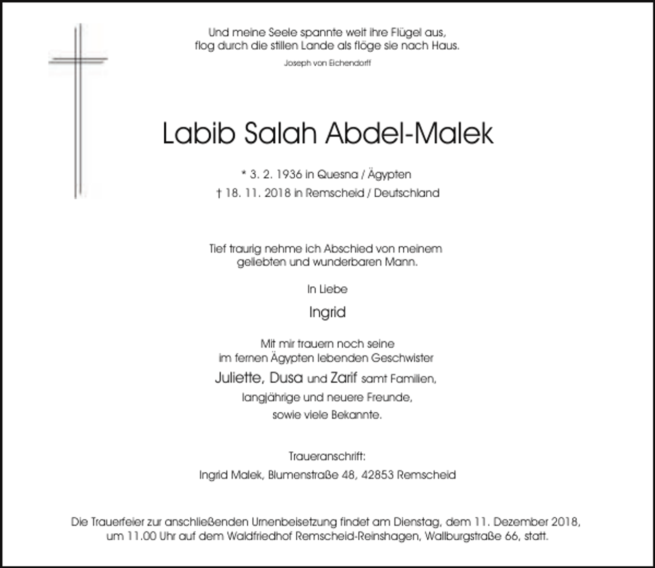 <p>Und meine Seele spannte weit ihre Flügel aus,<br />flog durch die stillen Lande als flöge sie nach Haus.<br />Joseph von Eichendorff</p><p>Labib Salah Abdel-Malek<br />* 3. 2. 1936 in Quesna / Ägypten<br />† 18. 11. 2018 in Remscheid / Deutschland</p><p>Tief traurig nehme ich Abschied von meinem<br />geliebten und wunderbaren Mann.<br />In Liebe</p><p>Ingrid<br />Mit mir trauern noch seine<br />im fernen Ägypten lebenden Geschwister</p><p>Juliette, Dusa und Zarif samt Familien,<br />langjährige und neuere Freunde,<br />sowie viele Bekannte.<br />Traueranschrift:<br />Ingrid Malek, Blumenstraße 48, 42853 Remscheid</p><p>Die Trauerfeier zur anschließenden Urnenbeisetzung findet am Dienstag, dem 11. Dezember 2018,<br />um 11.00 Uhr auf dem Waldfriedhof Remscheid-Reinshagen, Wallburgstraße 66, statt.</p>