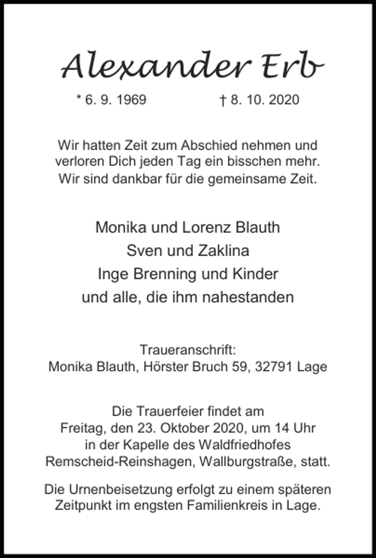 <p>Alexander Erb<br />* 6. 9. 1969</p><p>† 8. 10. 2020</p><p>Wir hatten Zeit zum Abschied nehmen und<br />verloren Dich jeden Tag ein bisschen mehr.<br />Wir sind dankbar für die gemeinsame Zeit.</p><p>Monika und Lorenz Blauth<br />Sven und Zaklina<br />Inge Brenning und Kinder<br />und alle, die ihm nahestanden<br />Traueranschrift:<br />Monika Blauth, Hörster Bruch 59, 32791 Lage<br />Die Trauerfeier findet am<br />Freitag, den 23. Oktober 2020, um 14 Uhr<br />in der Kapelle des Waldfriedhofes<br />Remscheid-Reinshagen, Wallburgstraße, statt.<br />Die Urnenbeisetzung erfolgt zu einem späteren<br />Zeitpunkt im engsten Familienkreis in Lage.</p>