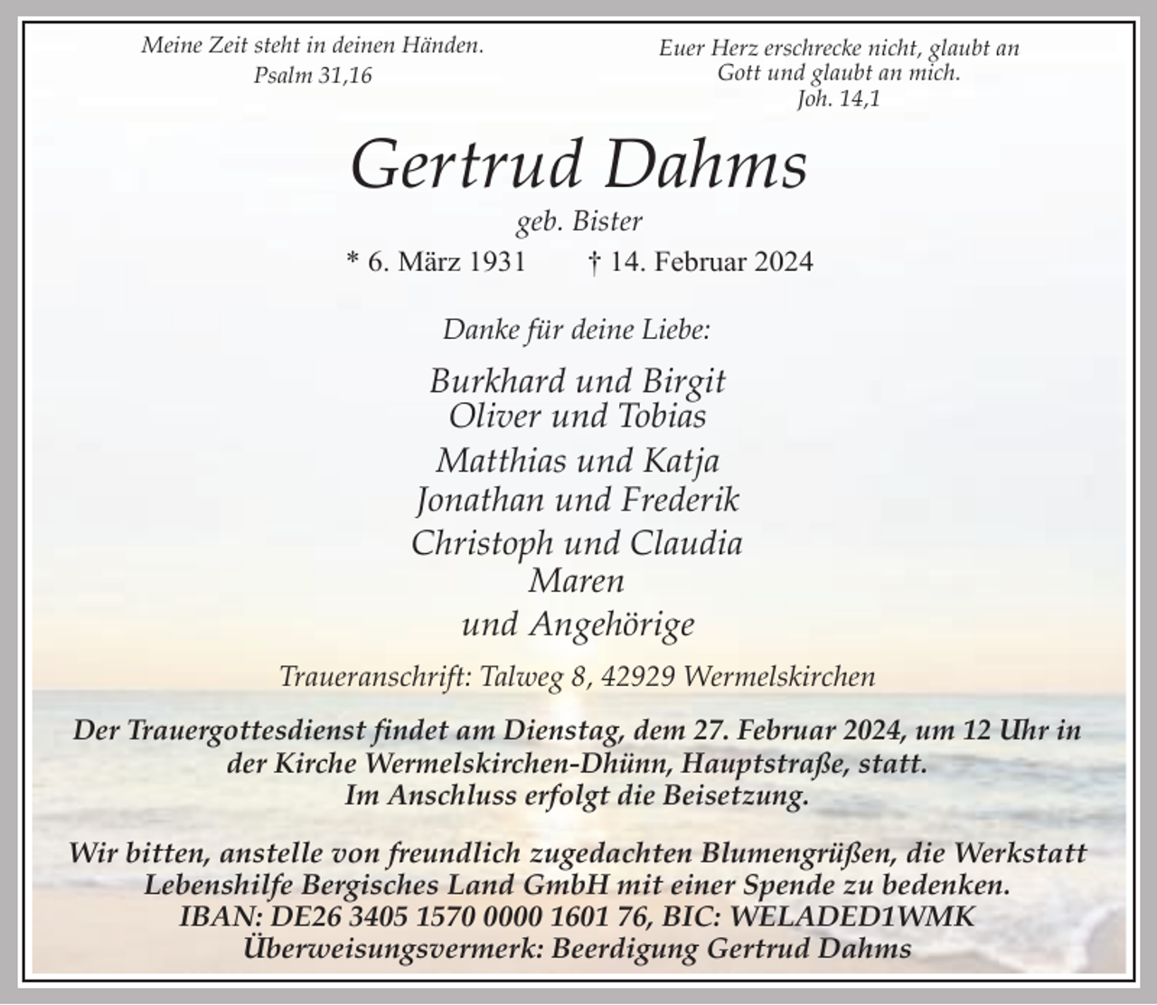 <p>Meine Zeit steht in deinen Händen.<br />Psalm 31,16</p><p>Euer Herz erschrecke nicht, glaubt an<br />Gott und glaubt an mich.<br />Joh. 14,1</p><p>Gertrud Dahms</p><p>geb. Bister<br />* 6. März 1931<br />† 14. Februar 2024<br />Danke für deine Liebe:</p><p>Burkhard und Birgit<br />Oliver und Tobias<br />Matthias und Katja<br />Jonathan und Frederik<br />Christoph und Claudia<br />Maren<br />und Angehörige<br />Traueranschrift: Talweg 8, 42929 Wermelskirchen<br />Der Trauergottesdienst findet am Dienstag, dem 27. Februar 2024, um 12 Uhr in<br />der Kirche Wermelskirchen-Dhünn, Hauptstraße, statt.<br />Im Anschluss erfolgt die Beisetzung.<br />Wir bitten, anstelle von freundlich zugedachten Blumengrüßen, die Werkstatt<br />Lebenshilfe Bergisches Land GmbH mit einer Spende zu bedenken.<br />IBAN: DE26 3405 157000 1601 76, BIC: WELADED1WMK<br />Überweisungsvermerk: Beerdigung Gertrud Dahms</p>