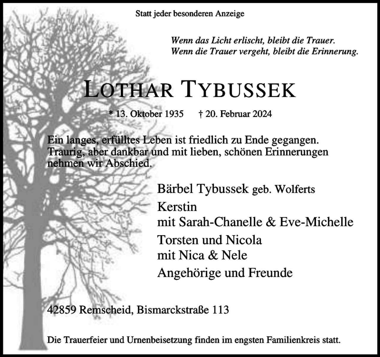 <p>Statt jeder besonderen Anzeige</p><p>Wenn das Licht erlischt, bleibt die Trauer.<br />Wenn die Trauer vergeht, bleibt die Erinnerung.</p><p>L OTHAR T YBUSSEK<br />* 13. Oktober 1935</p><p>† 20. Februar 2024</p><p>Ein langes, erfülltes Leben ist friedlich zu Ende gegangen.<br />Traurig, aber dankbar und mit lieben, schönen Erinnerungen<br />nehmen wir Abschied.</p><p>Bärbel Tybussek geb. Wolferts<br />Kerstin<br />mit Sarah-Chanelle &amp; Eve-Michelle<br />Torsten und Nicola<br />mit Nica &amp; Nele<br />Angehörige und Freunde<br />42859 Remscheid, Bismarckstraße 113<br />Die Trauerfeier und Urnenbeisetzung finden im engsten Familienkreis statt.</p>