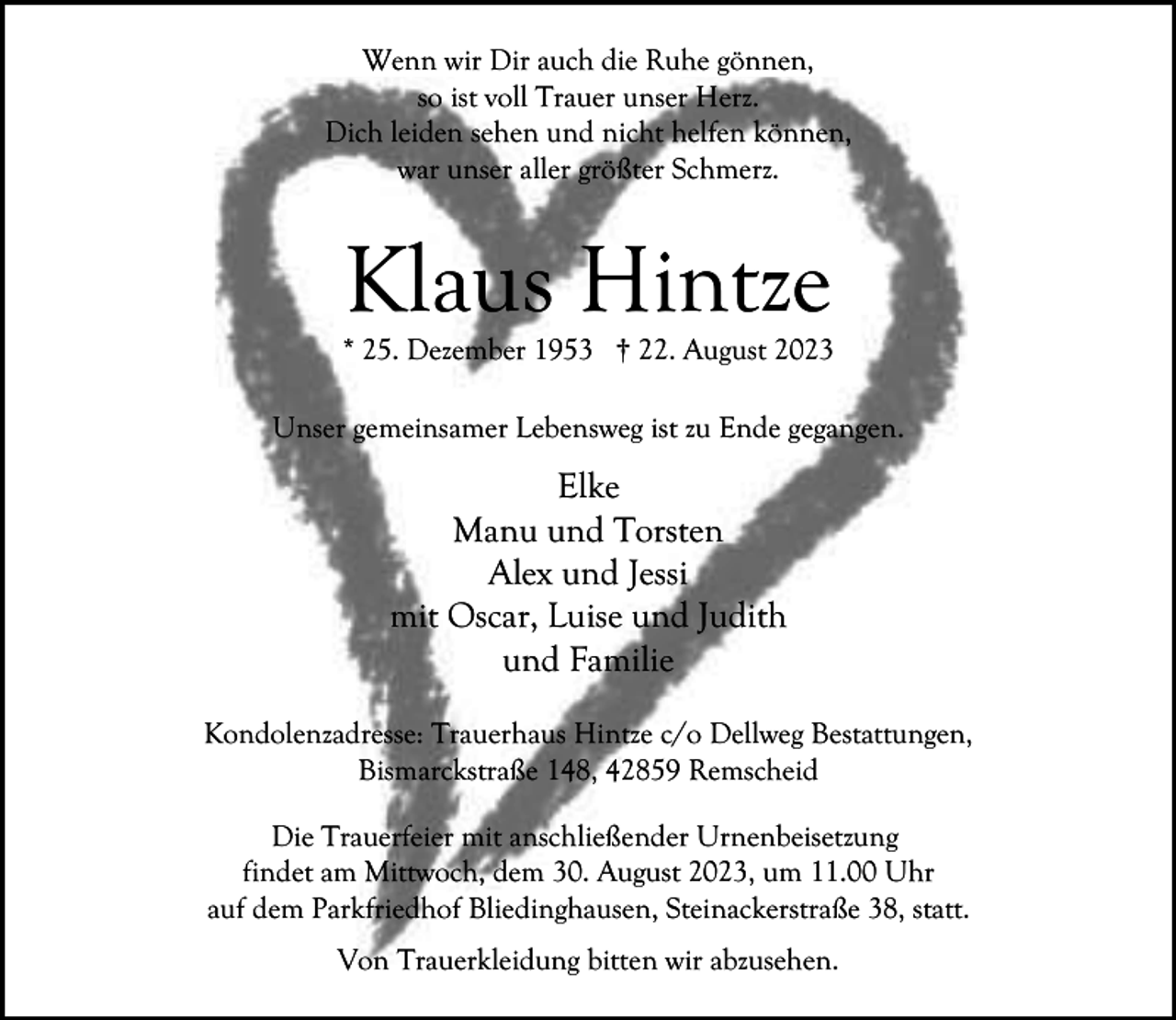 <p>Wenn wir Dir auch die Ruhe gönnen,<br />so ist voll Trauer unser Herz.<br />Dich leiden sehen und nicht helfen können,<br />war unser aller größter Schmerz.</p><p>Klaus Hintze</p><p>* 25. Dezember 1953 † 22. August 2023<br />Unser gemeinsamer Lebensweg ist zu Ende gegangen.</p><p>Elke<br />Manu und Torsten<br />Alex und Jessi<br />mit Oscar, Luise und Judith<br />und Familie<br />Kondolenzadresse: Trauerhaus Hintze c/o Dellweg Bestattungen,<br />Bismarckstraße 148, 42859 Remscheid<br />Die Trauerfeier mit anschließender Urnenbeisetzung<br />findet am Mittwoch, dem 30. August 2023, um 11.00 Uhr<br />auf dem Parkfriedhof Bliedinghausen, Steinackerstraße 38, statt.<br />Von Trauerkleidung bitten wir abzusehen.</p>