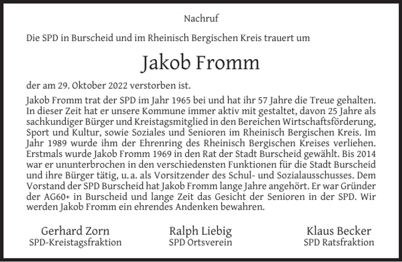 <p>Nachruf<br />Die SPD in Burscheid und im Rheinisch Bergischen Kreis trauert um</p><p>Jakob Fromm<br />der am 29. Oktober 2022 verstorben ist.<br />Jakob Fromm trat der SPD im Jahr 1965 bei und hat ihr 57 Jahre die Treue gehalten.<br />In dieser Zeit hat er unsere Kommune immer aktiv mit gestaltet, davon 25 Jahre als<br />sachkundiger Bürger und Kreistagsmitglied in den Bereichen Wirtschaftsförderung,<br />Sport und Kultur, sowie Soziales und Senioren im Rheinisch Bergischen Kreis. Im<br />Jahr 1989 wurde ihm der Ehrenring des Rheinisch Bergischen Kreises verliehen.<br />Erstmals wurde Jakob Fromm 1969 in den Rat der Stadt Burscheid gewählt. Bis 2014<br />war er ununterbrochen in den verschiedensten Funktionen für die Stadt Burscheid<br />und ihre Bürger tätig, u. a. als Vorsitzender des Schul- und Sozialausschusses. Dem<br />Vorstand der SPD Burscheid hat Jakob Fromm lange Jahre angehört. Er war Gründer<br />der AG60+ in Burscheid und lange Zeit das Gesicht der Senioren in der SPD. Wir<br />werden Jakob Fromm ein ehrendes Andenken bewahren.</p><p>Gerhard Zorn</p><p>SPD-Kreistagsfraktion</p><p>Ralph Liebig</p><p>SPD Ortsverein</p><p>Klaus Becker</p><p>SPD Ratsfraktion</p>
