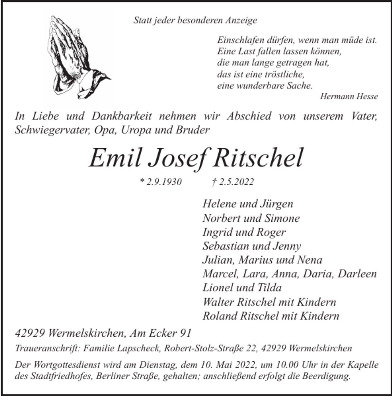 <p>Statt jeder besonderen Anzeige<br />Einschlafen dürfen, wenn man müde ist.<br />Eine Last fallen lassen können,<br />die man lange getragen hat,<br />das ist eine tröstliche,<br />eine wunderbare Sache.</p><p>Hermann Hesse</p><p>In Liebe und Dankbarkeit nehmen wir Abschied von unserem Vater,<br />Schwiegervater, Opa, Uropa und Bruder</p><p>Emil Josef Ritschel<br />* 2.9.1930</p><p>† 2.5.2022</p><p>Helene und Jürgen<br />Norbert und Simone<br />Ingrid und Roger<br />Sebastian und Jenny<br />Julian, Marius und Nena<br />Marcel, Lara, Anna, Daria, Darleen<br />Lionel und Tilda<br />Walter Ritschel mit Kindern<br />Roland Ritschel mit Kindern<br />42929 Wermelskirchen, Am Ecker 91<br />Traueranschrift: Familie Lapscheck, Robert-Stolz-Straße 22, 42929 Wermelskirchen<br />Der Wortgottesdienst wird am Dienstag, dem 10. Mai 2022, um 10.00 Uhr in der Kapelle<br />des Stadtfriedhofes, Berliner Straße, gehalten; anschließend erfolgt die Beerdigung.</p>