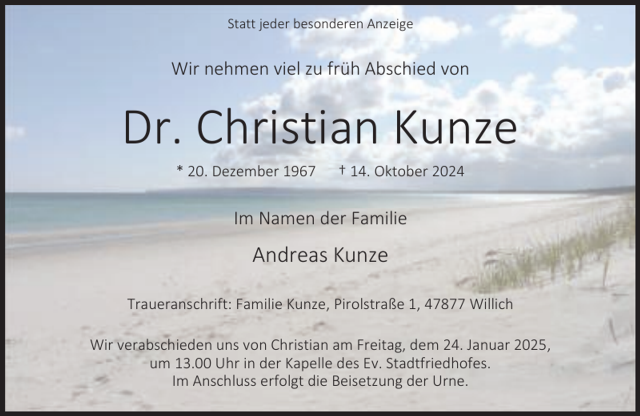 <p>Statt jeder besonderen Anzeige</p><p>Wir nehmen viel zu früh Abschied von</p><p>Dr. Christian Kunze<br />* 20. Dezember 1967</p><p>† 14. Oktober 2024</p><p>Im Namen der Familie</p><p>Andreas Kunze<br />Traueranschrift: Familie Kunze, Pirolstraße 1, 47877 Willich<br />Wir verabschieden uns von Christian am Freitag, dem 24. Januar 2025,<br />um 13.00 Uhr in der Kapelle des Ev. Stadtfriedhofes.<br />Im Anschluss erfolgt die Beisetzung der Urne.</p>