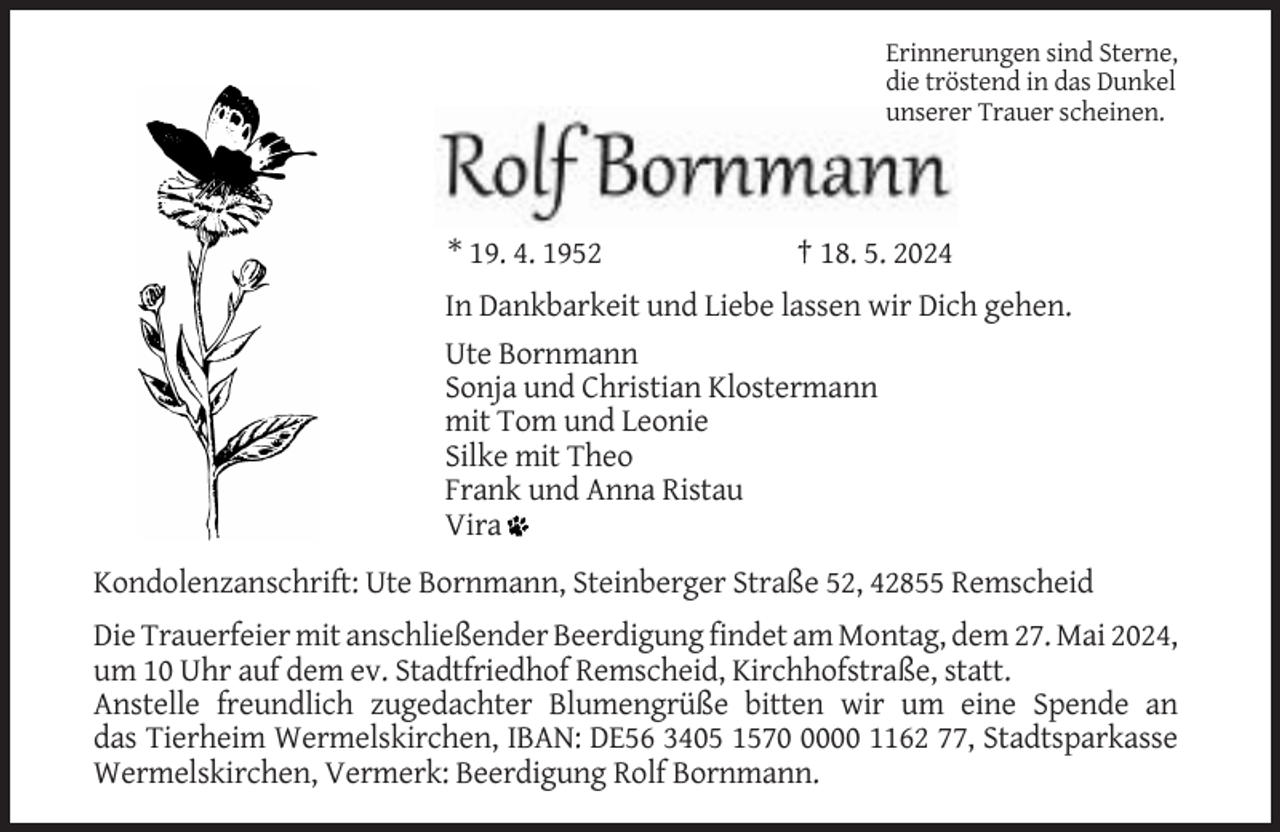 <p>Erinnerungen sind Sterne,<br />die tröstend in das Dunkel<br />unserer Trauer scheinen.</p><p>* 19. 4. 1952</p><p>† 18. 5. 2024</p><p>In Dankbarkeit und Liebe lassen wir Dich gehen.<br />Ute Bornmann<br />Sonja und Christian Klostermann<br />mit Tom und Leonie<br />Silke mit Theo<br />Frank und Anna Ristau<br />Vira<br />Kondolenzanschrift: Ute Bornmann, Steinberger Straße 52, 42855 Remscheid<br />Die Trauerfeier mit anschließender Beerdigung findet am Montag, dem 27. Mai 2024,<br />um 10 Uhr auf dem ev. Stadtfriedhof Remscheid, Kirchhofstraße, statt.<br />Anstelle freundlich zugedachter Blumengrüße bitten wir um eine Spende an<br />das Tierheim Wermelskirchen, IBAN: DE56 3405 157000 1162 77, Stadtsparkasse<br />Wermelskirchen, Vermerk: Beerdigung Rolf Bornmann.</p>