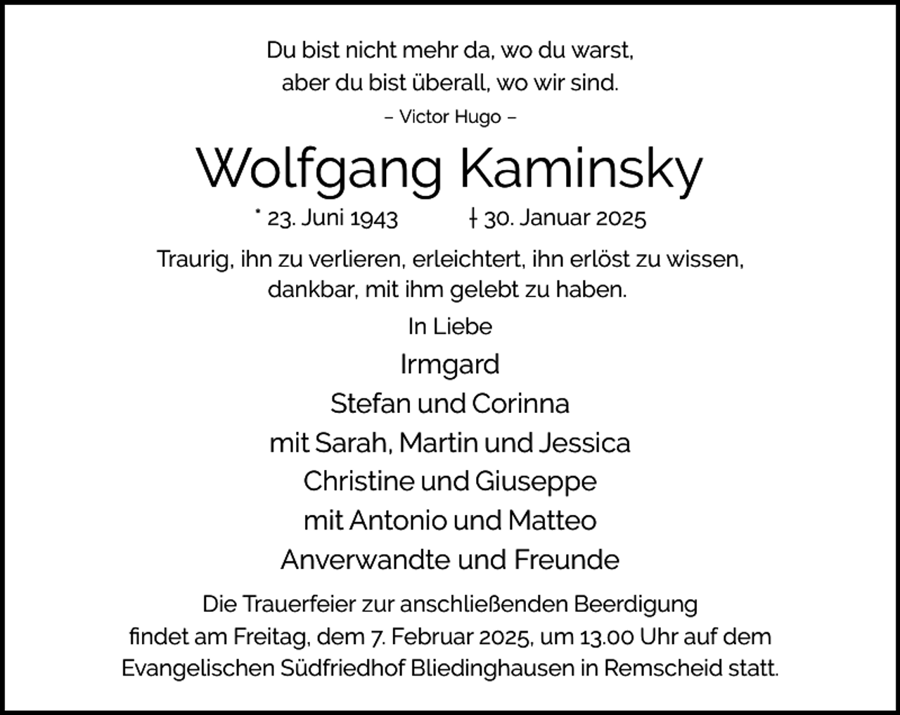 <p>Du bist nicht mehr da, wo du warst,<br />aber du bist überall, wo wir sind.<br />– Victor Hugo –</p><p>Wolfgang Kaminsky<br />* 23. Juni 1943</p><p>† 30. Januar 2025</p><p>Traurig, ihn zu verlieren, erleichtert, ihn erlöst zu wissen,<br />dankbar, mit ihm gelebt zu haben.<br />In Liebe</p><p>Irmgard<br />Stefan und Corinna<br />mit Sarah, Martin und Jessica<br />Christine und Giuseppe<br />mit Antonio und Matteo<br />Anverwandte und Freunde<br />Die Trauerfeier zur anschließenden Beerdigung<br />ﬁndet am Freitag, dem 7. Februar 2025, um 13.00 Uhr auf dem<br />Evangelischen Südfriedhof Bliedinghausen in Remscheid statt.</p>