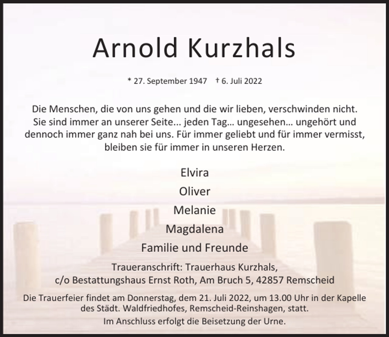 <p>Arnold Kurzhals<br />* 27. September 1947 † 6. Juli 2022</p><p>Die Menschen, die von uns gehen und die wir lieben, verschwinden nicht.<br />Sie sind immer an unserer Seite... jeden Tag… ungesehen… ungehört und<br />dennoch immer ganz nah bei uns. Für immer geliebt und für immer vermisst,<br />bleiben sie für immer in unseren Herzen.</p><p>Elvira<br />Oliver<br />Melanie<br />Magdalena<br />Familie und Freunde<br />Traueranschrift: Trauerhaus Kurzhals,<br />c/o Bestattungshaus Ernst Roth, Am Bruch 5, 42857 Remscheid<br />Die Trauerfeier findet am Donnerstag, dem 21. Juli 2022, um 13.00 Uhr in der Kapelle<br />des Städt. Waldfriedhofes, Remscheid-Reinshagen, statt.<br />Im Anschluss erfolgt die Beisetzung der Urne.</p>
