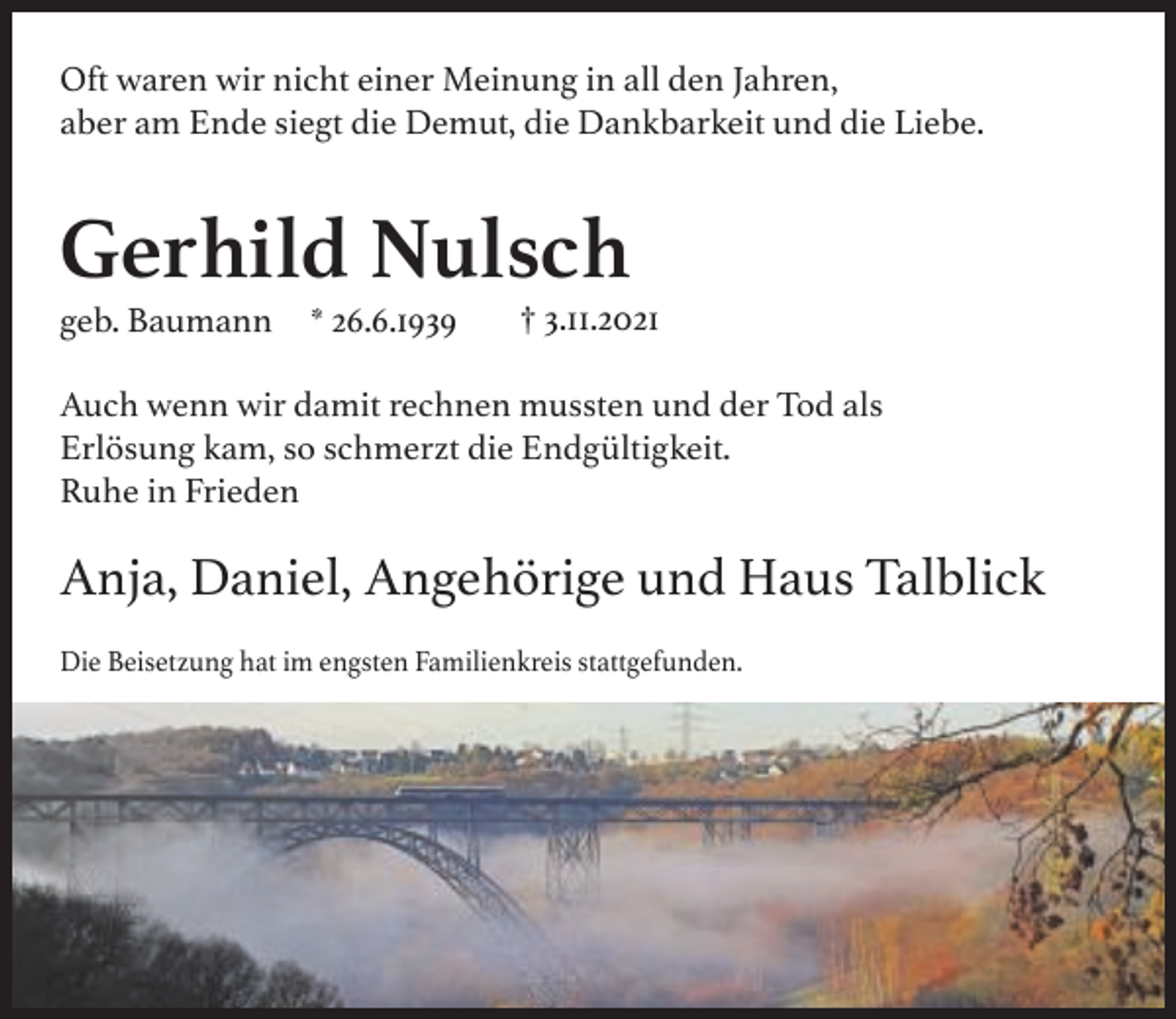 <p>Oft waren wir nicht einer Meinung in all den Jahren,<br />aber am Ende siegt die Demut, die Dankbarkeit und die Liebe.</p><p>Gerhild Nulsch<br />geb. Baumann</p><p>* 26.6.1939</p><p>† 3.11.2021</p><p>Auch wenn wir damit rechnen mussten und der Tod als<br />Erlösung kam, so schmerzt die Endgültigkeit.<br />Ruhe in Frieden</p><p>Anja, Daniel, Angehörige und Haus Talblick<br />Die Beisetzung hat im engsten Familienkreis stattgefunden.</p>