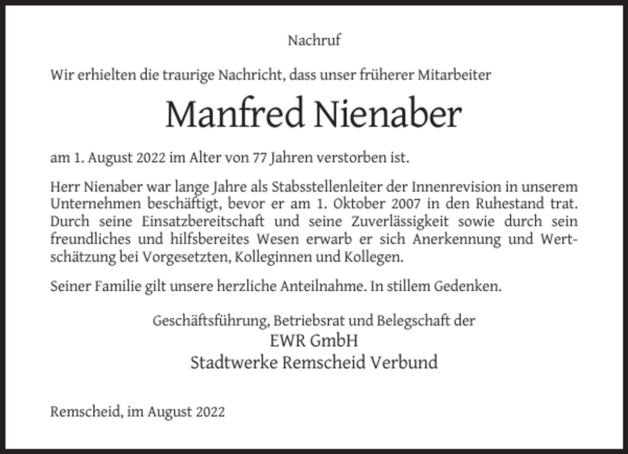 <p>Nachruf<br />Wir erhielten die traurige Nachricht, dass unser früherer Mitarbeiter</p><p>Manfred Nienaber<br />am 1. August 2022 im Alter von 77 Jahren verstorben ist.<br />Herr Nienaber war lange Jahre als Stabsstellenleiter der Innenrevision in unserem<br />Unternehmen beschäftigt, bevor er am 1. Oktober 2007 in den Ruhestand trat.<br />Durch seine Einsatzbereitschaft und seine Zuverlässigkeit sowie durch sein<br />freundliches und hilfsbereites Wesen erwarb er sich Anerkennung und Wertschätzung bei Vorgesetzten, Kolleginnen und Kollegen.<br />Seiner Familie gilt unsere herzliche Anteilnahme. In stillem Gedenken.<br />Geschäftsführung, Betriebsrat und Belegschaft der</p><p>EWR GmbH<br />Stadtwerke Remscheid Verbund<br />Remscheid, im August 2022</p>
