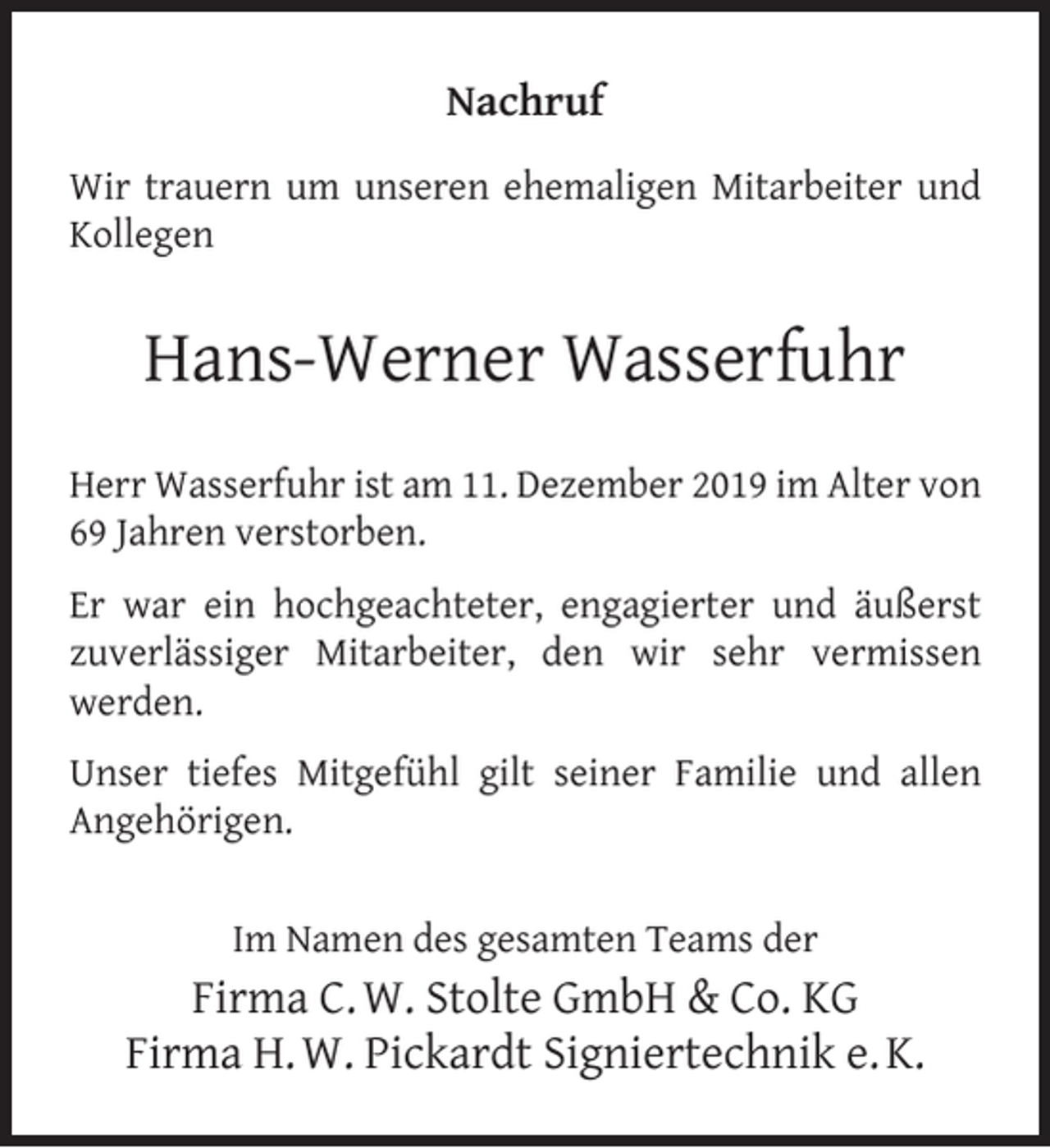 <p>Nachruf<br />Wir trauern um unseren ehemaligen Mitarbeiter und<br />Kollegen</p><p>Hans-Werner Wasserfuhr<br />Herr Wasserfuhr ist am 11. Dezember 2019 im Alter von<br />69 Jahren verstorben.<br />Er war ein hochgeachteter, engagierter und äußerst<br />zuverlässiger Mitarbeiter, den wir sehr vermissen<br />werden.<br />Unser tiefes Mitgefühl gilt seiner Familie und allen<br />Angehörigen.<br />Im Namen des gesamten Teams der</p><p>Firma C. W. Stolte GmbH &amp; Co. KG<br />Firma H. W. Pickardt Signiertechnik e. K.</p>
