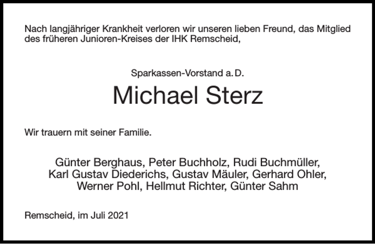 <p>Nach langjähriger Krankheit verloren wir unseren lieben Freund, das Mitglied<br />des früheren Junioren-Kreises der IHK Remscheid,<br />Sparkassen-Vorstand a. D.</p><p>Michael Sterz<br />Wir trauern mit seiner Familie.</p><p>Günter Berghaus, Peter Buchholz, Rudi Buchmüller,<br />Karl Gustav Diederichs, Gustav Mäuler, Gerhard Ohler,<br />Werner Pohl, Hellmut Richter, Günter Sahm<br />Remscheid, im Juli 2021</p>