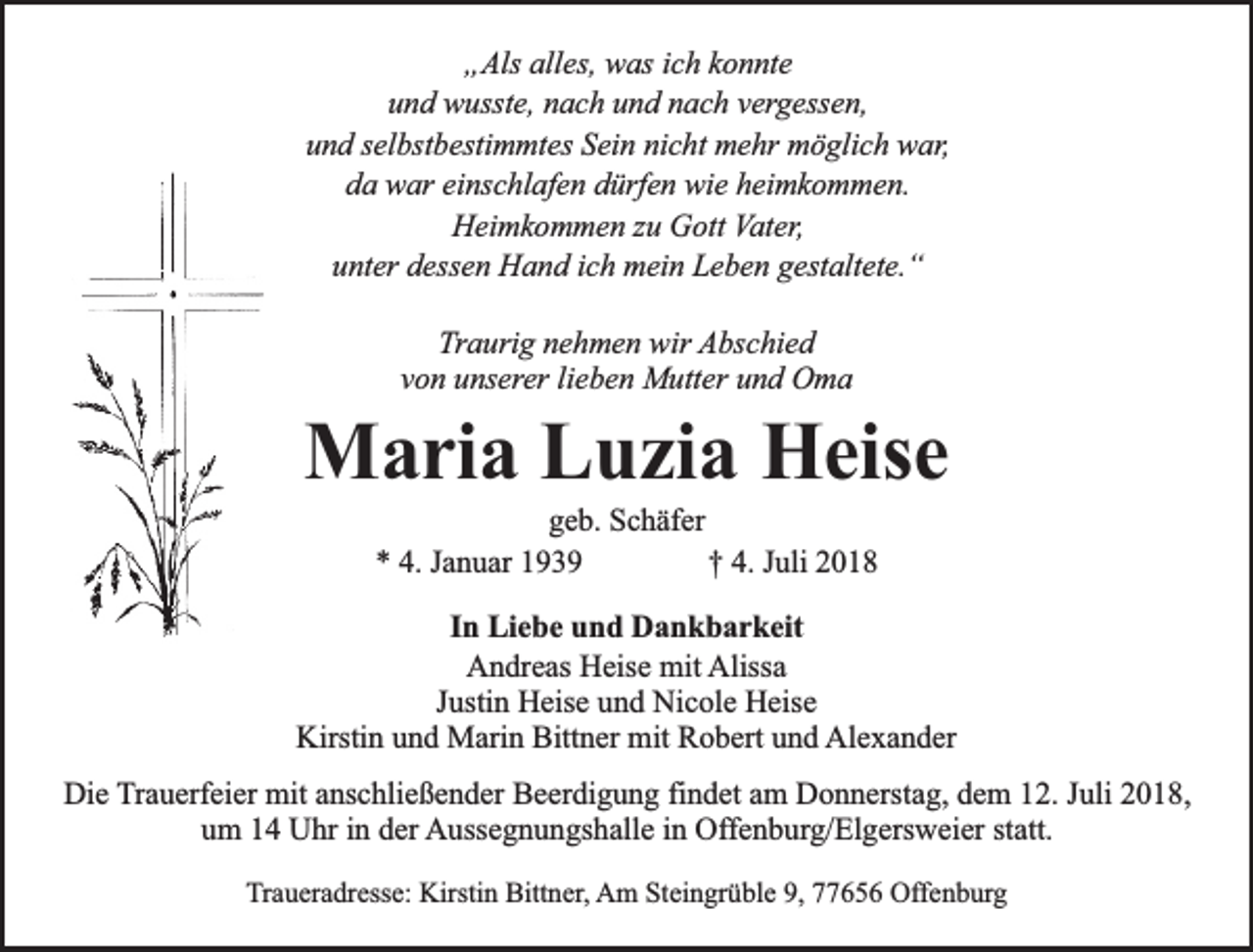 <p>„Als alles, was ich konnte<br />und wusste, nach und nach vergessen,<br />und selbstbestimmtes Sein nicht mehr möglich war,<br />da war einschlafen dürfen wie heimkommen.<br />Heimkommen zu Gott Vater,<br />unter dessen Hand ich mein Leben gestaltete.“<br />Traurig nehmen wir Abschied<br />von unserer lieben Mutter und Oma</p><p>Maria Luzia Heise<br />geb. Schäfer<br />* 4. Januar 1939<br />† 4. Juli 2018</p><p>In Liebe und Dankbarkeit<br />Andreas Heise mit Alissa<br />Justin Heise und Nicole Heise<br />Kirstin und Marin Bittner mit Robert und Alexander<br />Die Trauerfeier mit anschließender Beerdigung findet am Donnerstag, dem 12. Juli 2018,<br />um 14 Uhr in der Aussegnungshalle in Offenburg/Elgersweier statt.<br />Traueradresse: Kirstin Bittner, Am Steingrüble 9, 77656 Offenburg</p>