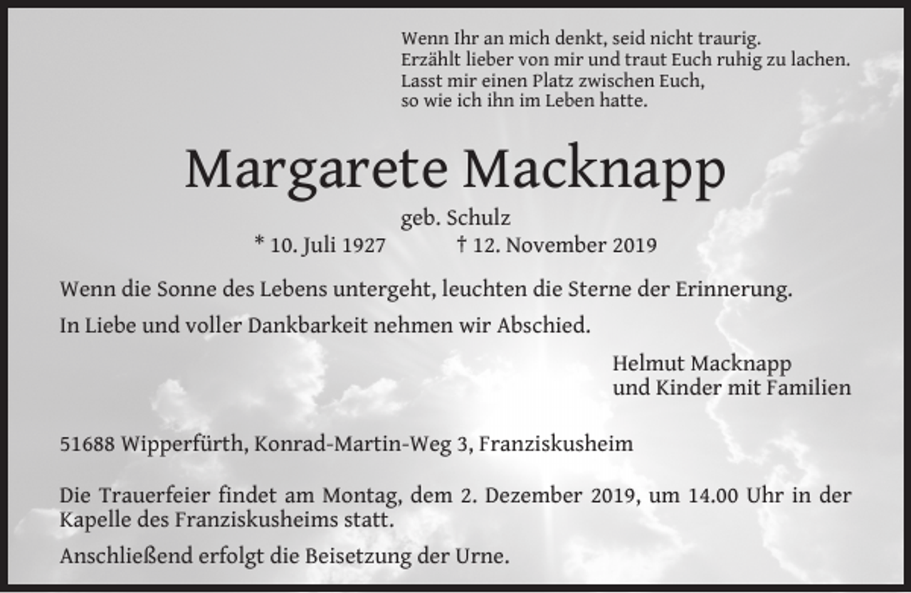 <p>Wenn Ihr an mich denkt, seid nicht traurig.<br />Erzählt lieber von mir und traut Euch ruhig zu lachen.<br />Lasst mir einen Platz zwischen Euch,<br />so wie ich ihn im Leben hatte.</p><p>Margarete Macknapp<br />* 10. Juli 1927</p><p>geb. Schulz<br />† 12. November 2019</p><p>Wenn die Sonne des Lebens untergeht, leuchten die Sterne der Erinnerung.<br />In Liebe und voller Dankbarkeit nehmen wir Abschied.<br />Helmut Macknapp<br />und Kinder mit Familien<br />51688 Wipperfürth, Konrad-Martin-Weg 3, Franziskusheim<br />Die Trauerfeier ﬁndet am Montag, dem 2. Dezember 2019, um 14.00 Uhr in der<br />Kapelle des Franziskusheims statt.<br />Anschließend erfolgt die Beisetzung der Urne.</p>