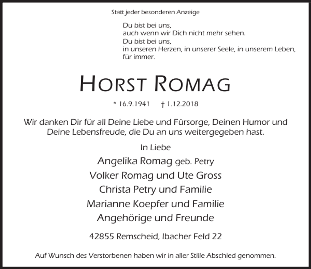 <p>Statt jeder besonderen Anzeige</p><p>Du bist bei uns,<br />auch wenn wir Dich nicht mehr sehen.<br />Du bist bei uns,<br />in unseren Herzen, in unserer Seele, in unserem Leben,<br />für immer.</p><p>H ORST R OMAG<br />* 16.9.1941</p><p>† 1.12.2018</p><p>Wir danken Dir für all Deine Liebe und Fürsorge, Deinen Humor und<br />Deine Lebensfreude, die Du an uns weitergegeben hast.<br />In Liebe</p><p>Angelika Romag geb. Petry<br />Volker Romag und Ute Gross<br />Christa Petry und Familie<br />Marianne Koepfer und Familie<br />Angehörige und Freunde<br />42855 Remscheid, Ibacher Feld 22<br />Auf Wunsch des Verstorbenen haben wir in aller Stille Abschied genommen.</p>