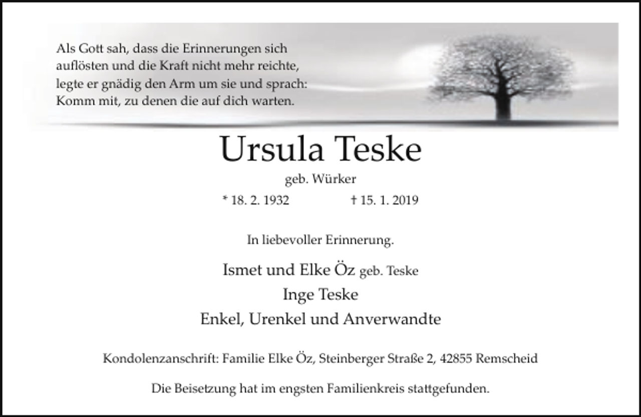 <p>Als Gott sah, dass die Erinnerungen sich<br />auﬂösten und die Kraft nicht mehr reichte,<br />legte er gnädig den Arm um sie und sprach:<br />Komm mit, zu denen die auf dich warten.</p><p>Ursula Teske<br />geb. Würker</p><p>* 18. 2. 1932</p><p>† 15. 1. 2019</p><p>In liebevoller Erinnerung.</p><p>Ismet und Elke Öz geb. Teske<br />Inge Teske<br />Enkel, Urenkel und Anverwandte<br />Kondolenzanschrift: Familie Elke Öz, Steinberger Straße 2, 42855 Remscheid<br />Die Beisetzung hat im engsten Familienkreis stattgefunden.</p>