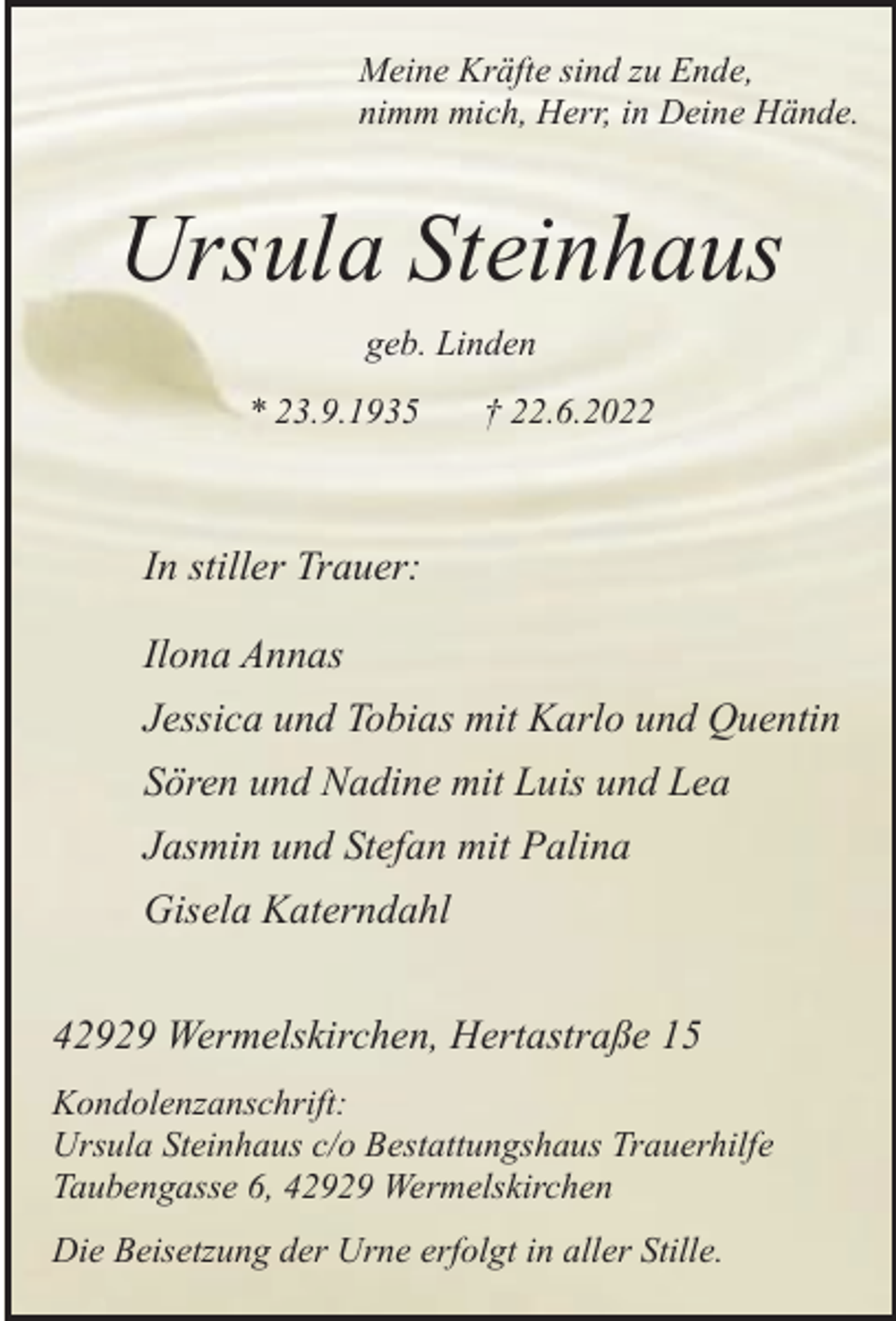 <p>Meine Kräfte sind zu Ende,<br />nimm mich, Herr, in Deine Hände.</p><p>Ursula Steinhaus<br />geb. Linden<br />* 23.9.1935</p><p>† 22.6.2022</p><p>In stiller Trauer:<br />Ilona Annas<br />Jessica und Tobias mit Karlo und Quentin<br />Sören und Nadine mit Luis und Lea<br />Jasmin und Stefan mit Palina<br />Gisela Katerndahl<br />42929 Wermelskirchen, Hertastraße 15<br />Kondolenzanschrift:<br />Ursula Steinhaus c/o Bestattungshaus Trauerhilfe<br />Taubengasse 6, 42929 Wermelskirchen<br />Die Beisetzung der Urne erfolgt in aller Stille.</p>