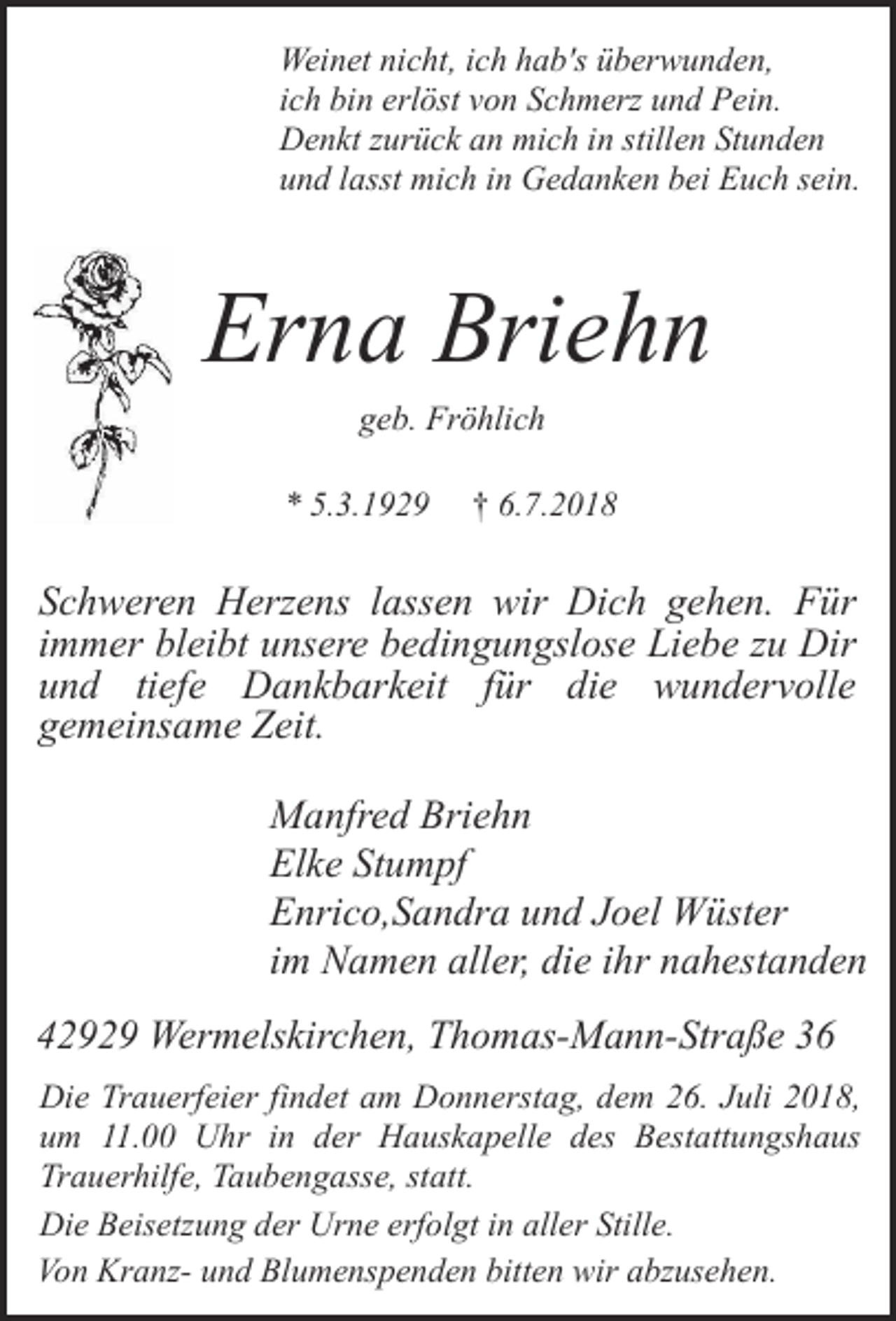 <p>Weinet nicht, ich hab's überwunden,<br />ich bin erlöst von Schmerz und Pein.<br />Denkt zurück an mich in stillen Stunden<br />und lasst mich in Gedanken bei Euch sein.</p><p>Erna Briehn<br />geb. Fröhlich</p><p>* 5.3.1929</p><p>† 6.7.2018</p><p>Schweren Herzens lassen wir Dich gehen. Für<br />immer bleibt unsere bedingungslose Liebe zu Dir<br />und tiefe Dankbarkeit für die wundervolle<br />gemeinsame Zeit.<br />Manfred Briehn<br />Elke Stumpf<br />Enrico,Sandra und Joel Wüster<br />im Namen aller, die ihr nahestanden<br />42929 Wermelskirchen, Thomas-Mann-Straße 36<br />Die Trauerfeier findet am Donnerstag, dem 26. Juli 2018,<br />um 11.00 Uhr in der Hauskapelle des Bestattungshaus<br />Trauerhilfe, Taubengasse, statt.<br />Die Beisetzung der Urne erfolgt in aller Stille.<br />Von Kranz- und Blumenspenden bitten wir abzusehen.</p>