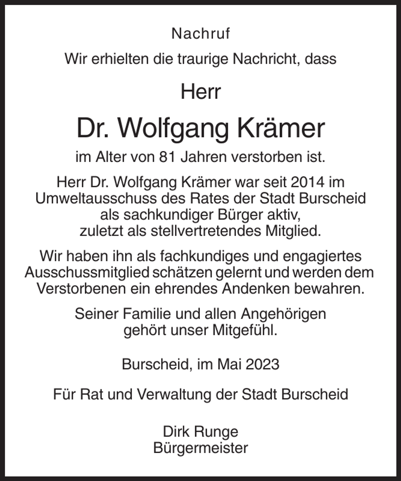 <p>Nachruf<br />Wir erhielten die traurige Nachricht, dass</p><p>Herr</p><p>Dr. Wolfgang Krämer<br />im Alter von 81 Jahren verstorben ist.<br />Herr Dr. Wolfgang Krämer war seit 2014 im<br />Umweltausschuss des Rates der Stadt Burscheid<br />als sachkundiger Bürger aktiv,<br />zuletzt als stellvertretendes Mitglied.<br />Wir haben ihn als fachkundiges und engagiertes<br />Ausschussmitglied schätzen gelernt und werden dem<br />Verstorbenen ein ehrendes Andenken bewahren.<br />Seiner Familie und allen Angehörigen<br />gehört unser Mitgefühl.<br />Burscheid, im Mai 2023<br />Für Rat und Verwaltung der Stadt Burscheid<br />Dirk Runge<br />Bürgermeister</p>