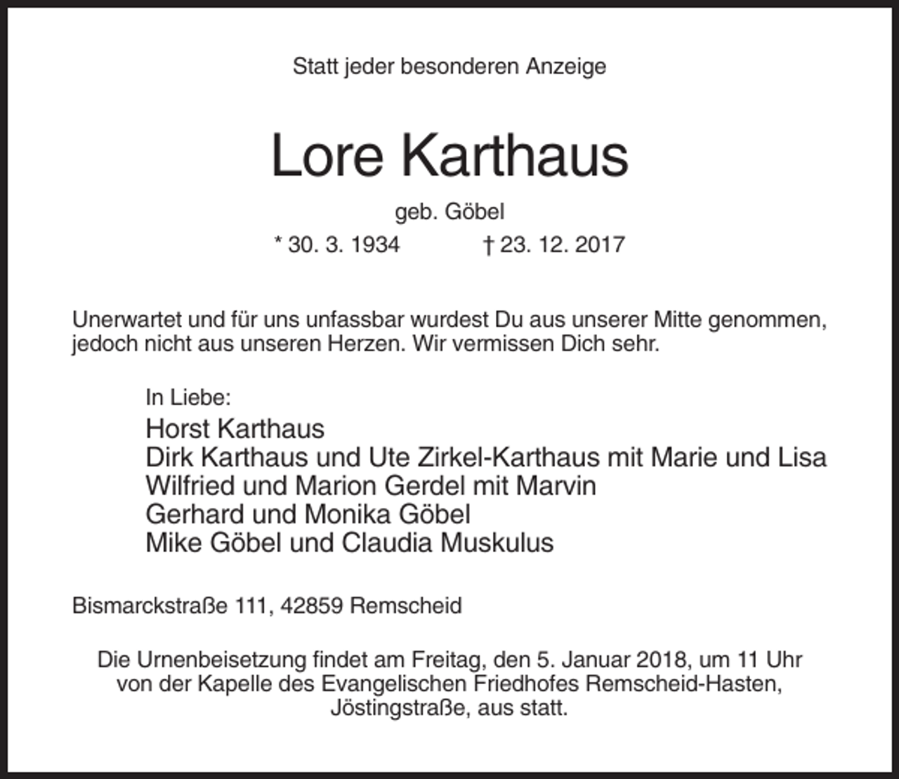 <p>Statt jeder besonderen Anzeige</p><p>Lore Karthaus<br />geb. Göbel<br />* 30. 3. 1934<br />† 23. 12. 2017<br />Unerwartet und für uns unfassbar wurdest Du aus unserer Mitte genommen,<br />jedoch nicht aus unseren Herzen. Wir vermissen Dich sehr.<br />In Liebe:</p><p>Horst Karthaus<br />Dirk Karthaus und Ute Zirkel-Karthaus mit Marie und Lisa<br />Wilfried und Marion Gerdel mit Marvin<br />Gerhard und Monika Göbel<br />Mike Göbel und Claudia Muskulus<br />Bismarckstraße 111, 42859 Remscheid<br />Die Urnenbeisetzung findet am Freitag, den 5. Januar 2018, um 11 Uhr<br />von der Kapelle des Evangelischen Friedhofes Remscheid-Hasten,<br />Jöstingstraße, aus statt.</p>