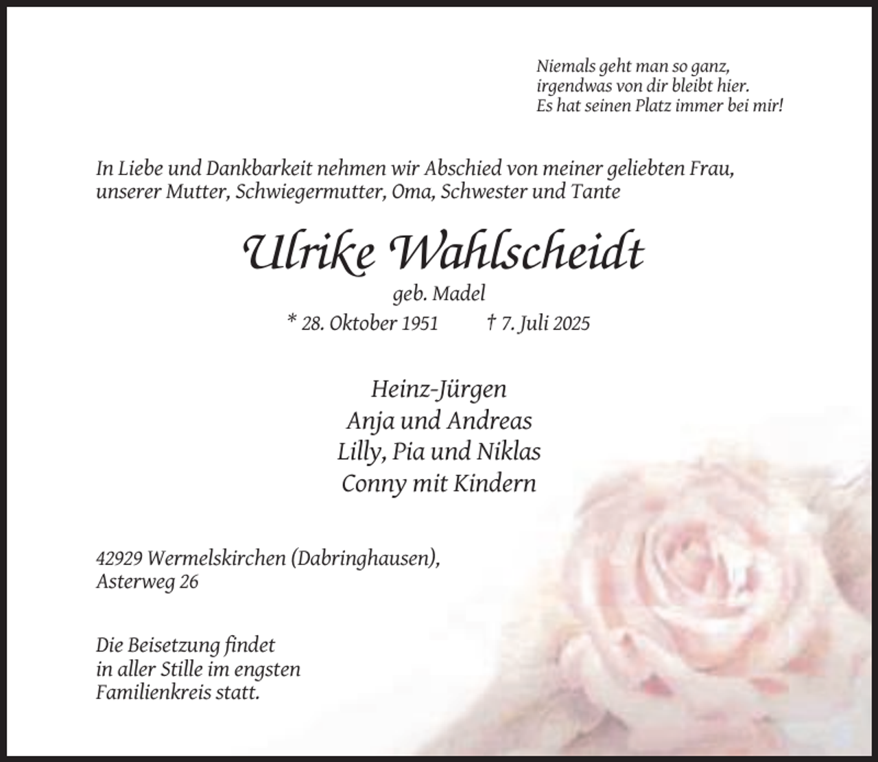 <p>Niemals geht man so ganz,<br />irgendwas von dir bleibt hier.<br />Es hat seinen Platz immer bei mir!</p><p>In Liebe und Dankbarkeit nehmen wir Abschied von meiner geliebten Frau,<br />unserer Mutter, Schwiegermutter, Oma, Schwester und Tante</p><p>Ulrike Wahlscheidt<br />geb. Madel<br />* 28. Oktober 1951<br />† 7. Juli 2025</p><p>Heinz-Jürgen<br />Anja und Andreas<br />Lilly, Pia und Niklas<br />Conny mit Kindern</p><p>42929 Wermelskirchen (Dabringhausen),<br />Asterweg 26</p><p>Die Beisetzung findet<br />in aller Stille im engsten<br />Familienkreis statt.</p>