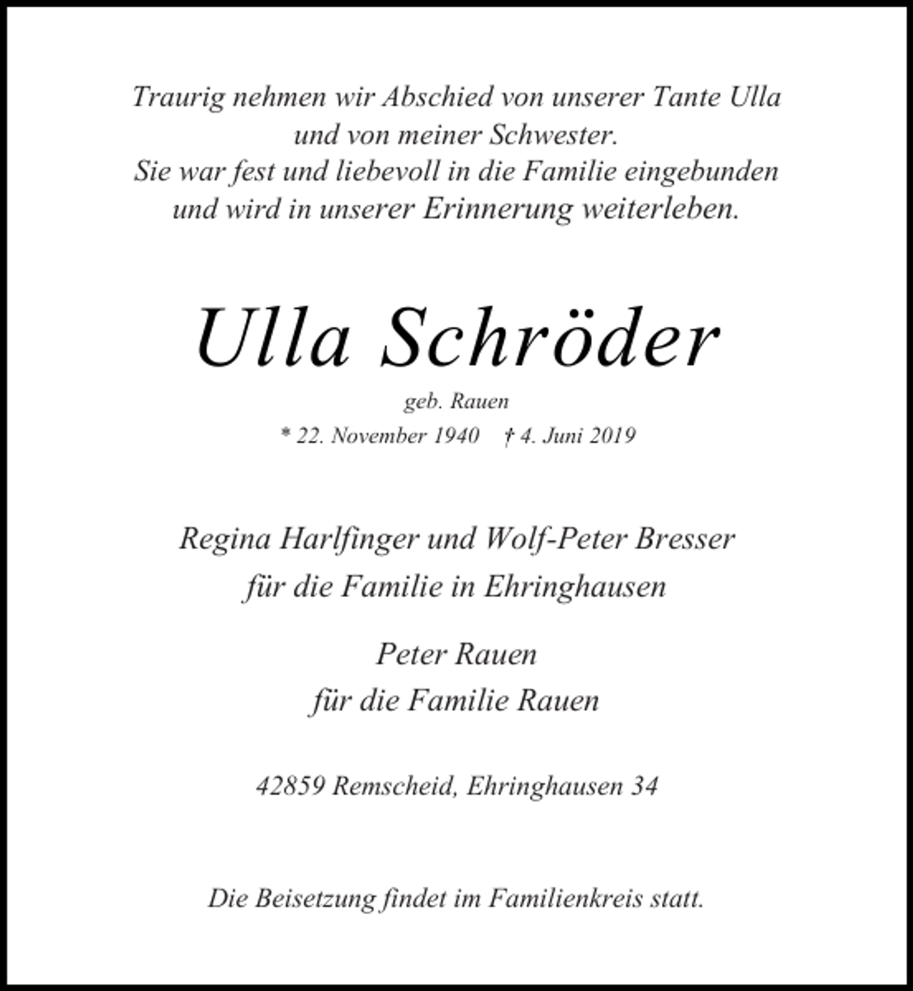 <p>Traurig nehmen wir Abschied von unserer Tante Ulla<br />und von meiner Schwester.<br />Sie war fest und liebevoll in die Familie eingebunden<br />und wird in unserer Erinnerung weiterleben.</p><p>Ulla Schröder<br />geb. Rauen</p><p>* 22. November 1940</p><p>4. Juni 2019</p><p>Regina Harlfinger und Wolf-Peter Bresser<br />für die Familie in Ehringhausen<br />Peter Rauen<br />für die Familie Rauen<br />42859 Remscheid, Ehringhausen 34</p><p>Die Beisetzung findet im Familienkreis statt.</p>