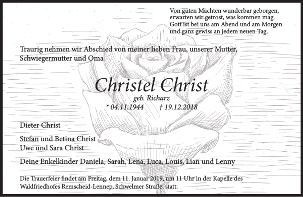 <p>Von guten Mächten wunderbar geborgen,<br />erwarten wir getrost, was kommen mag.<br />Gott ist bei uns am Abend und am Morgen<br />und ganz gewiss an jedem neuen Tag.</p><p>Traurig nehmen wir Abschied von meiner lieben Frau, unserer Mutter,<br />Schwiegermutter und Oma</p><p>Christel Christ<br />geb. Richarz<br />* 04.11.1944<br />† 19.12.2018</p><p>Dieter Christ<br />Stefan und Betina Christ<br />Uwe und Sara Christ<br />Deine Enkelkinder Daniela, Sarah, Lena, Luca, Louis, Lian und Lenny<br />Die Trauerfeier findet am Freitag, dem 11. Januar 2019, um 11 Uhr in der Kapelle des<br />Waldfriedhofes Remscheid-Lennep, Schwelmer Straße, statt.</p>