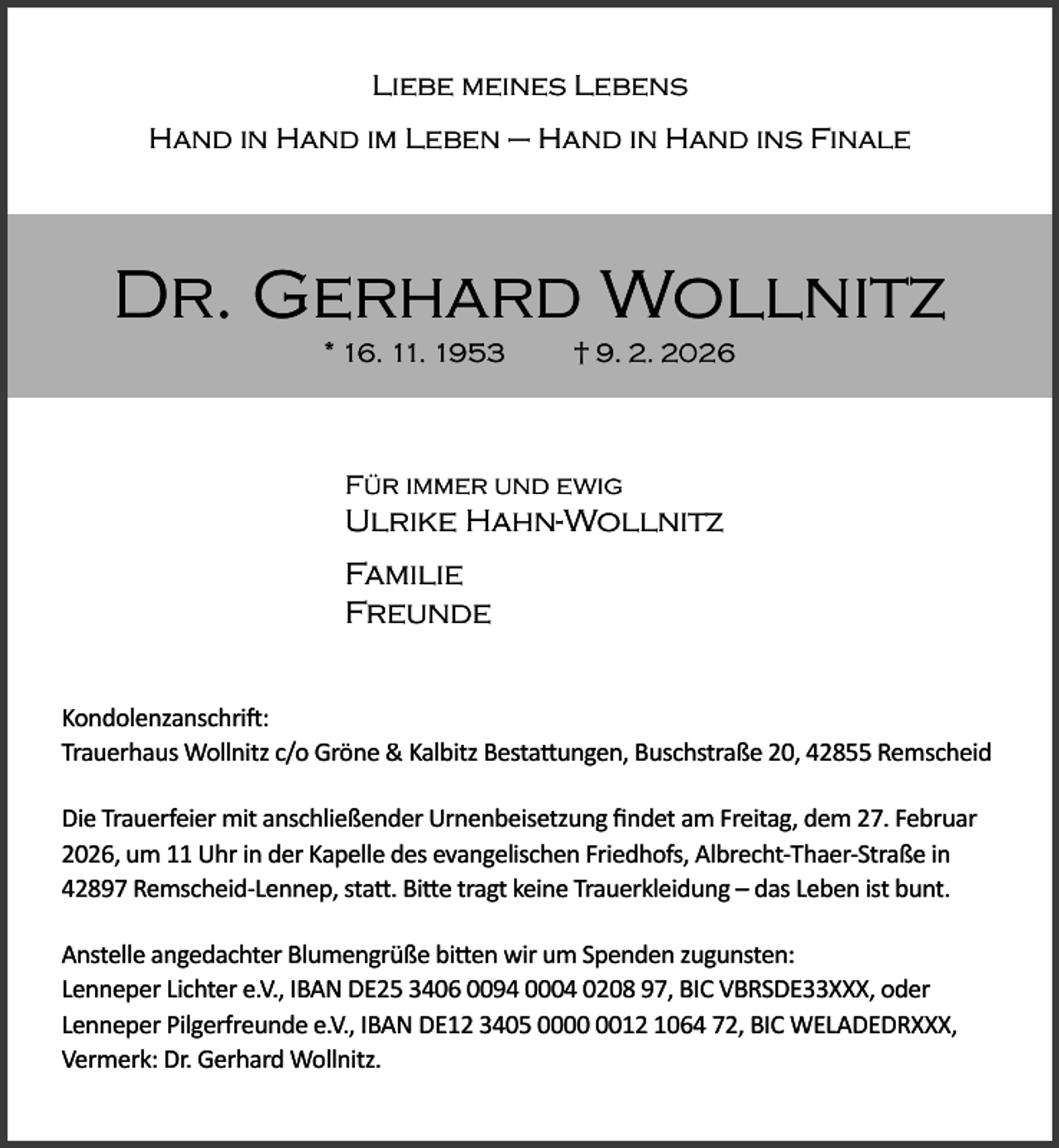 <p>Liebe meines Lebens<br />Hand in Hand im Leben – Hand in Hand ins Finale</p><p>Dr. Gerhard Wollnitz<br />* 16. 11. 1953</p><p>† 9. 2. 2026</p><p>Für immer und ewig</p><p>Ulrike Hahn-Wollnitz<br />Familie<br />Freunde<br />Kondolenzanschri :<br />Trauerhaus Wollnitz c/o Gröne &amp; Kalbitz Besta ungen, Buschstraße 20, 42855 Remscheid<br />Die Trauerfeier mit anschließender Urnenbeisetzung ﬁndet am Freitag, dem 27. Februar<br />2026, um 11 Uhr in der Kapelle des evangelischen Friedhofs, Albrecht-Thaer-Straße in<br />42897 Remscheid-Lennep, sta . Bi e tragt keine Trauerkleidung – das Leben ist bunt.<br />Anstelle angedachter Blumengrüße bi en wir um Spenden zugunsten:<br />Lenneper Lichter e.V., IBAN DE25 3406 0094 0004 0208 97, BIC VBRSDE33XXX, oder<br />Lenneper Pilgerfreunde e.V., IBAN DE12 3405 0012 1064 72, BIC WELADEDRXXX,<br />Vermerk: Dr. Gerhard Wollnitz.</p>