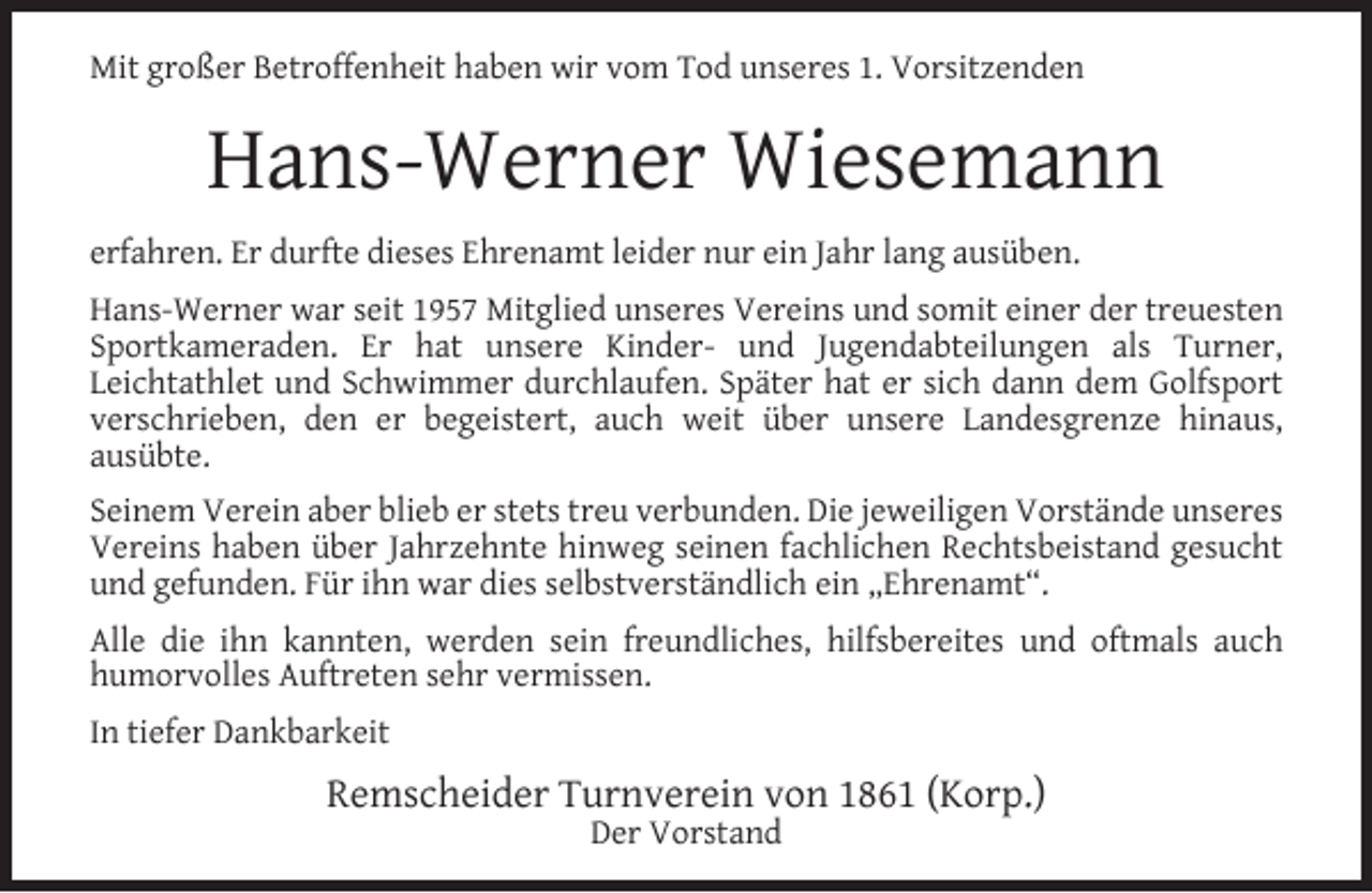 <p>Mit großer Betroffenheit haben wir vom Tod unseres 1. Vorsitzenden</p><p>Hans-Werner Wiesemann<br />erfahren. Er durfte dieses Ehrenamt leider nur ein Jahr lang ausüben.<br />Hans-Werner war seit 1957 Mitglied unseres Vereins und somit einer der treuesten<br />Sportkameraden. Er hat unsere Kinder- und Jugendabteilungen als Turner,<br />Leichtathlet und Schwimmer durchlaufen. Später hat er sich dann dem Golfsport<br />verschrieben, den er begeistert, auch weit über unsere Landesgrenze hinaus,<br />ausübte.<br />Seinem Verein aber blieb er stets treu verbunden. Die jeweiligen Vorstände unseres<br />Vereins haben über Jahrzehnte hinweg seinen fachlichen Rechtsbeistand gesucht<br />und gefunden. Für ihn war dies selbstverständlich ein „Ehrenamt“.<br />Alle die ihn kannten, werden sein freundliches, hilfsbereites und oftmals auch<br />humorvolles Auftreten sehr vermissen.<br />In tiefer Dankbarkeit</p><p>Remscheider Turnverein von 1861 (Korp.)<br />Der Vorstand</p>