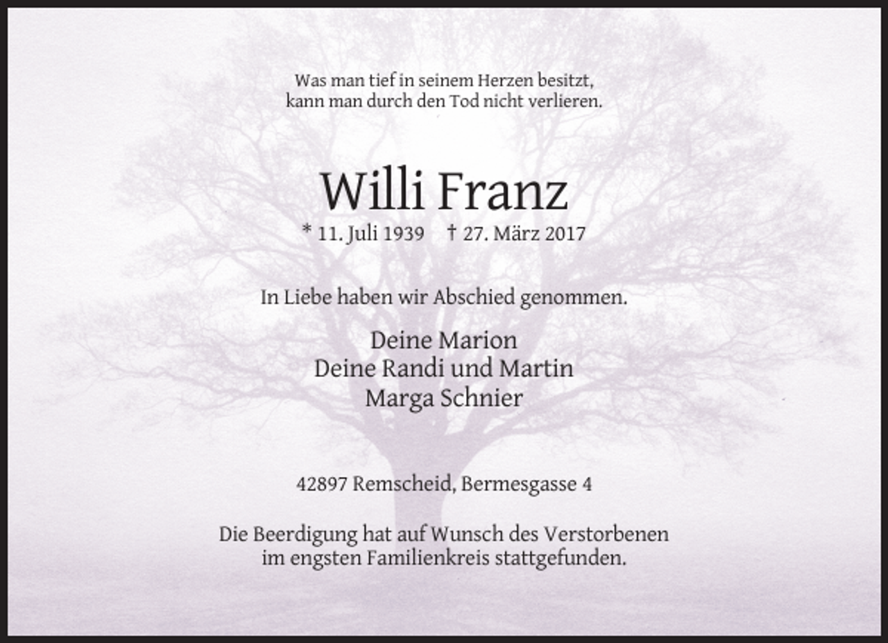 <p>Was man tief in seinem Herzen besitzt,<br />kann man durch den Tod nicht verlieren.</p><p>Willi Franz<br />* 11. Juli 1939 † 27. März 2017<br />In Liebe haben wir Abschied genommen.</p><p>Deine Marion<br />Deine Randi und Martin<br />Marga Schnier</p><p>42897 Remscheid, Bermesgasse 4<br />Die Beerdigung hat auf Wunsch des Verstorbenen<br />im engsten Familienkreis stattgefunden.</p>