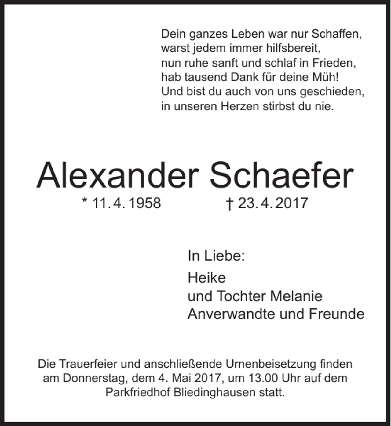 <p>Dein ganzes Leben war nur Schaffen,<br />warst jedem immer hilfsbereit,<br />nun ruhe sanft und schlaf in Frieden,<br />hab tausend Dank für deine Müh!<br />Und bist du auch von uns geschieden,<br />in unseren Herzen stirbst du nie.</p><p>Alexander Schaefer<br />* 11. 4. 1958</p><p>† 23. 4. 2017</p><p>In Liebe:<br />Heike<br />und Tochter Melanie<br />Anverwandte und Freunde<br />Die Trauerfeier und anschließende Urnenbeisetzung finden<br />am Donnerstag, dem 4. Mai 2017, um 13.00 Uhr auf dem<br />Parkfriedhof Bliedinghausen statt.</p>