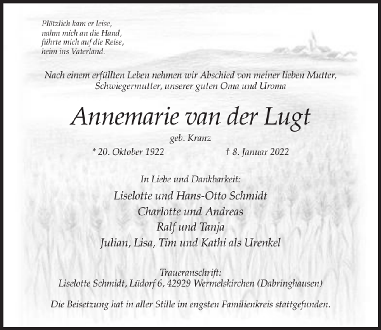 <p>Plötzlich kam er leise,<br />nahm mich an die Hand,<br />führte mich auf die Reise,<br />heim ins Vaterland.</p><p>Nach einem erfüllten Leben nehmen wir Abschied von meiner lieben Mutter,<br />Schwiegermutter, unserer guten Oma und Uroma</p><p>Annemarie van der Lugt<br />geb. Kranz<br />* 20. Oktober 1922</p><p>† 8. Januar 2022</p><p>In Liebe und Dankbarkeit:</p><p>Liselotte und Hans-Otto Schmidt<br />Charlotte und Andreas<br />Ralf und Tanja<br />Julian, Lisa, Tim und Kathi als Urenkel<br />Traueranschrift:<br />Liselotte Schmidt, Lüdorf 6, 42929 Wermelskirchen (Dabringhausen)<br />Die Beisetzung hat in aller Stille im engsten Familienkreis stattgefunden.</p>
