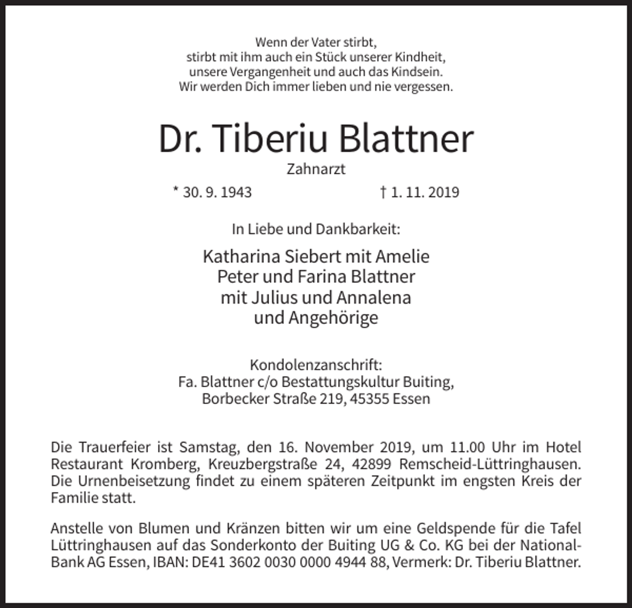 <p>Wenn der Vater stirbt,<br />stirbt mit ihm auch ein Stück unserer Kindheit,<br />unsere Vergangenheit und auch das Kindsein.<br />Wir werden Dich immer lieben und nie vergessen.</p><p>Dr. Tiberiu Blattner<br />Zahnarzt<br />* 30. 9. 1943</p><p>† 1. 11. 2019</p><p>In Liebe und Dankbarkeit:</p><p>Katharina Siebert mit Amelie<br />Peter und Farina Blattner<br />mit Julius und Annalena<br />und Angehörige<br />Kondolenzanschrift:<br />Fa. Blattner c/o Bestattungskultur Buiting,<br />Borbecker Straße 219, 45355 Essen<br />Die Trauerfeier ist Samstag, den 16. November 2019, um 11.00 Uhr im Hotel<br />Restaurant Kromberg, Kreuzbergstraße 24, 42899 Remscheid-Lüttringhausen.<br />Die Urnenbeisetzung findet zu einem späteren Zeitpunkt im engsten Kreis der<br />Familie statt.<br />Anstelle von Blumen und Kränzen bitten wir um eine Geldspende für die Tafel<br />Lüttringhausen auf das Sonderkonto der Buiting UG &amp; Co. KG bei der NationalBank AG Essen, IBAN: DE41 3602 003000 4944 88, Vermerk: Dr. Tiberiu Blattner.</p>