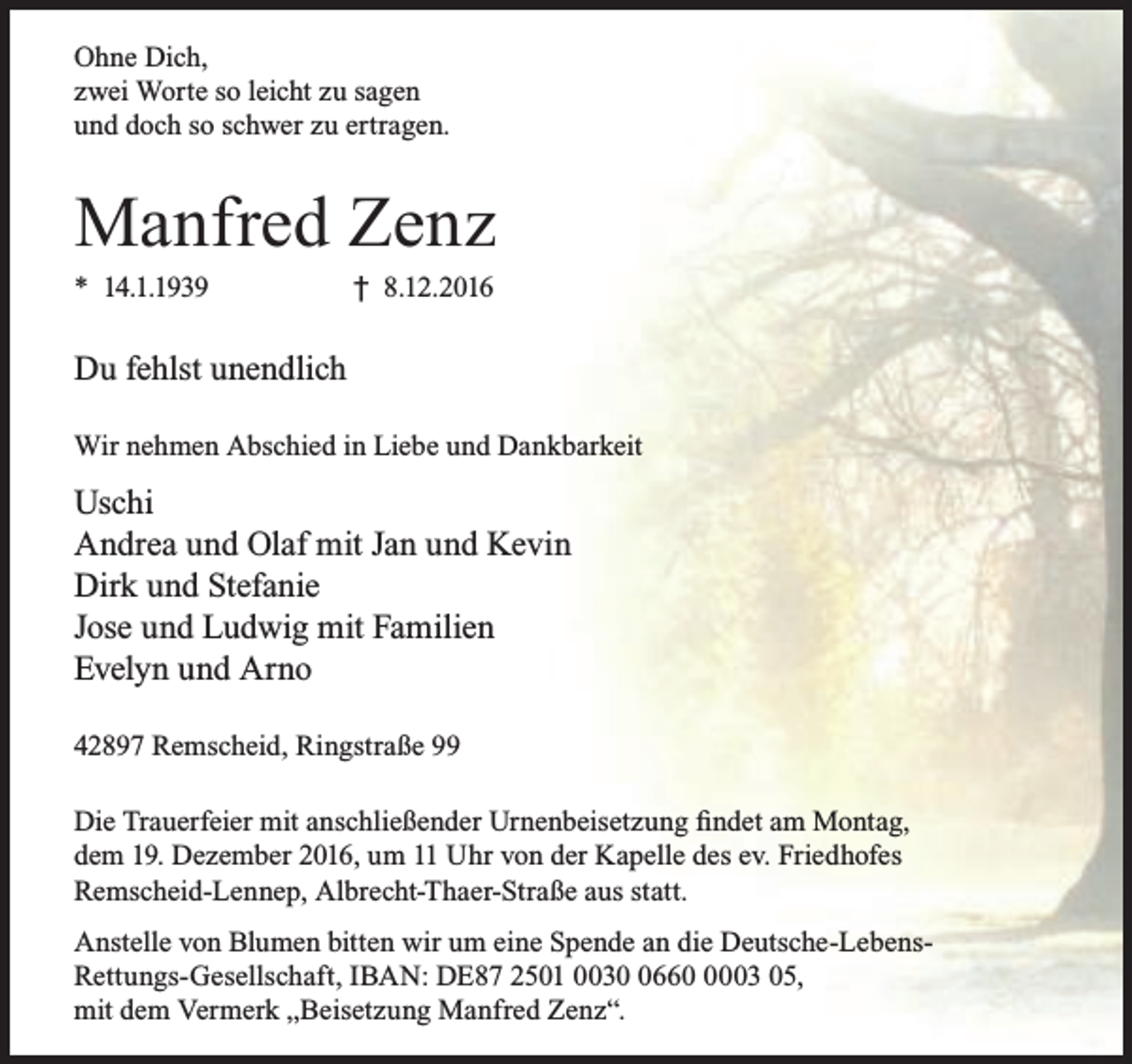 <p>Ohne Dich,<br />zwei Worte so leicht zu sagen<br />und doch so schwer zu ertragen.</p><p>Manfred Zenz<br />* 14.1.1939</p><p>† 8.12.2016</p><p>Du fehlst unendlich<br />Wir nehmen Abschied in Liebe und Dankbarkeit</p><p>Uschi<br />Andrea und Olaf mit Jan und Kevin<br />Dirk und Stefanie<br />Jose und Ludwig mit Familien<br />Evelyn und Arno<br />42897 Remscheid, Ringstraße 99<br />Die Trauerfeier mit anschließender Urnenbeisetzung findet am Montag,<br />dem 19. Dezember 2016, um 11 Uhr von der Kapelle des ev. Friedhofes<br />Remscheid-Lennep, Albrecht-Thaer-Straße aus statt.<br />Anstelle von Blumen bitten wir um eine Spende an die Deutsche-LebensRettungs-Gesellschaft, IBAN: DE87 2501 00366003 05,<br />mit dem Vermerk „Beisetzung Manfred Zenz“.</p>