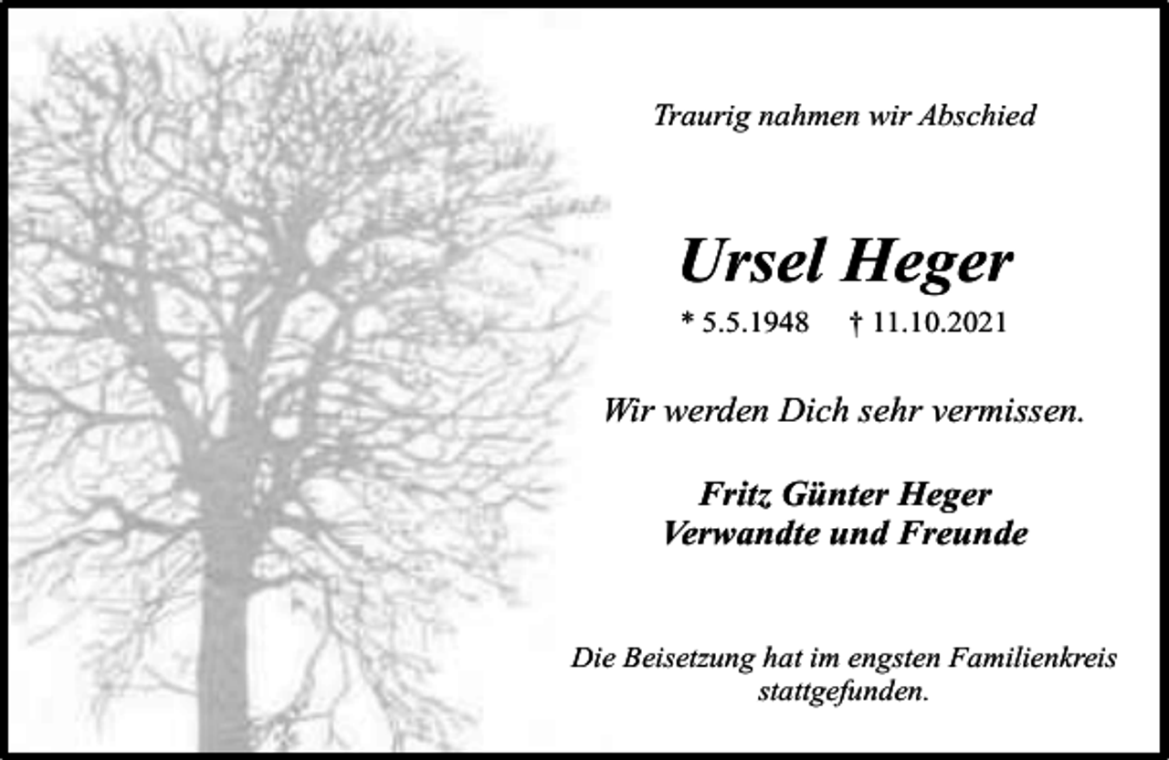 <p>Traurig nahmen wir Abschied</p><p>Ursel Heger<br />* 5.5.1948</p><p>† 11.10.2021</p><p>Wir werden Dich sehr vermissen.<br />Fritz Günter Heger<br />Verwandte und Freunde<br />Die Beisetzung hat im engsten Familienkreis<br />stattgefunden.</p>