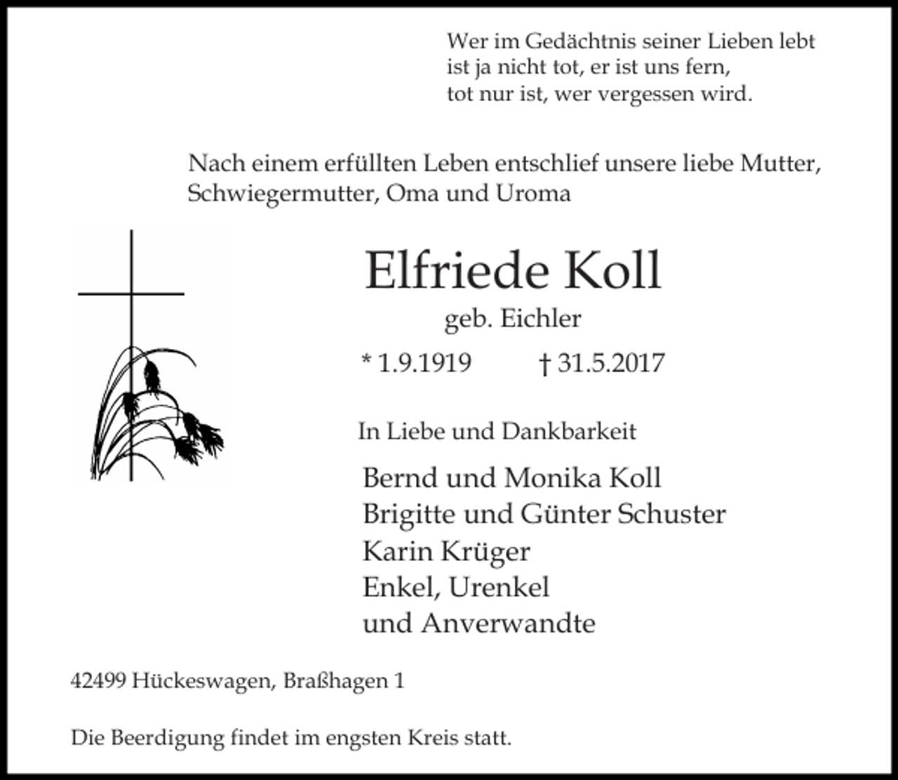 <p>Wer im Gedächtnis seiner Lieben lebt<br />ist ja nicht tot, er ist uns fern,<br />tot nur ist, wer vergessen wird.</p><p>Nach einem erfüllten Leben entschlief unsere liebe Mutter,<br />Schwiegermutter, Oma und Uroma</p><p>Elfriede Koll<br />geb. Eichler</p><p>* 1.9.1919</p><p>† 31.5.2017</p><p>In Liebe und Dankbarkeit</p><p>Bernd und Monika Koll<br />Brigitte und Günter Schuster<br />Karin Krüger<br />Enkel, Urenkel<br />und Anverwandte<br />42499 Hückeswagen, Braßhagen 1<br />Die Beerdigung findet im engsten Kreis statt.</p>