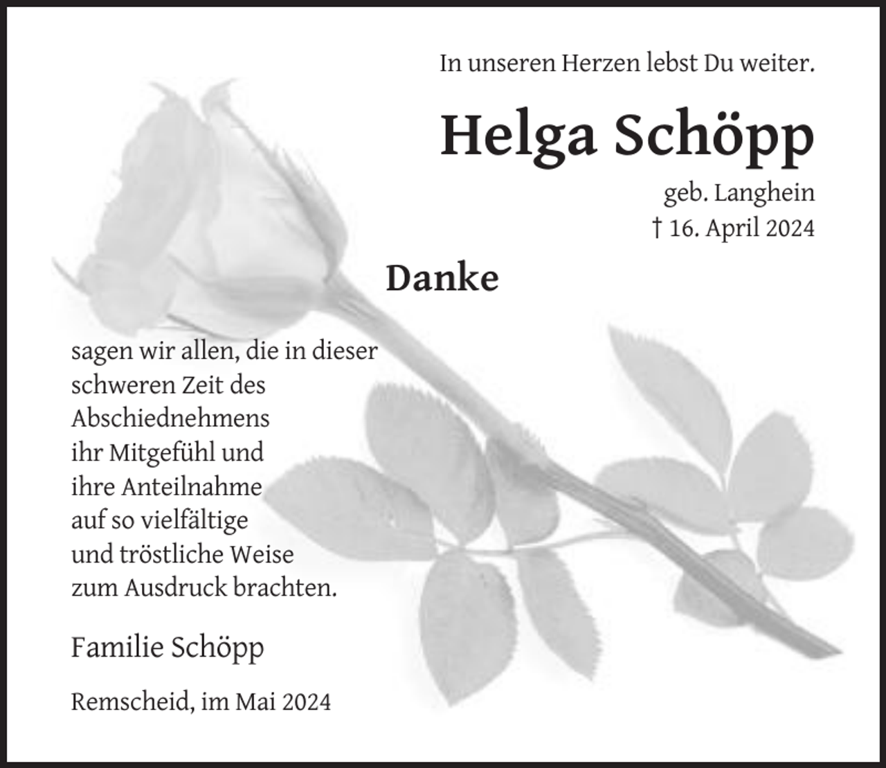 <p>In unseren Herzen lebst Du weiter.</p><p>Helga Schöpp<br />geb. Langhein<br />† 16. April 2024</p><p>Danke<br />sagen wir allen, die in dieser<br />schweren Zeit des<br />Abschiednehmens<br />ihr Mitgefühl und<br />ihre Anteilnahme<br />auf so vielfältige<br />und tröstliche Weise<br />zum Ausdruck brachten.</p><p>Familie Schöpp<br />Remscheid, im Mai 2024</p>
