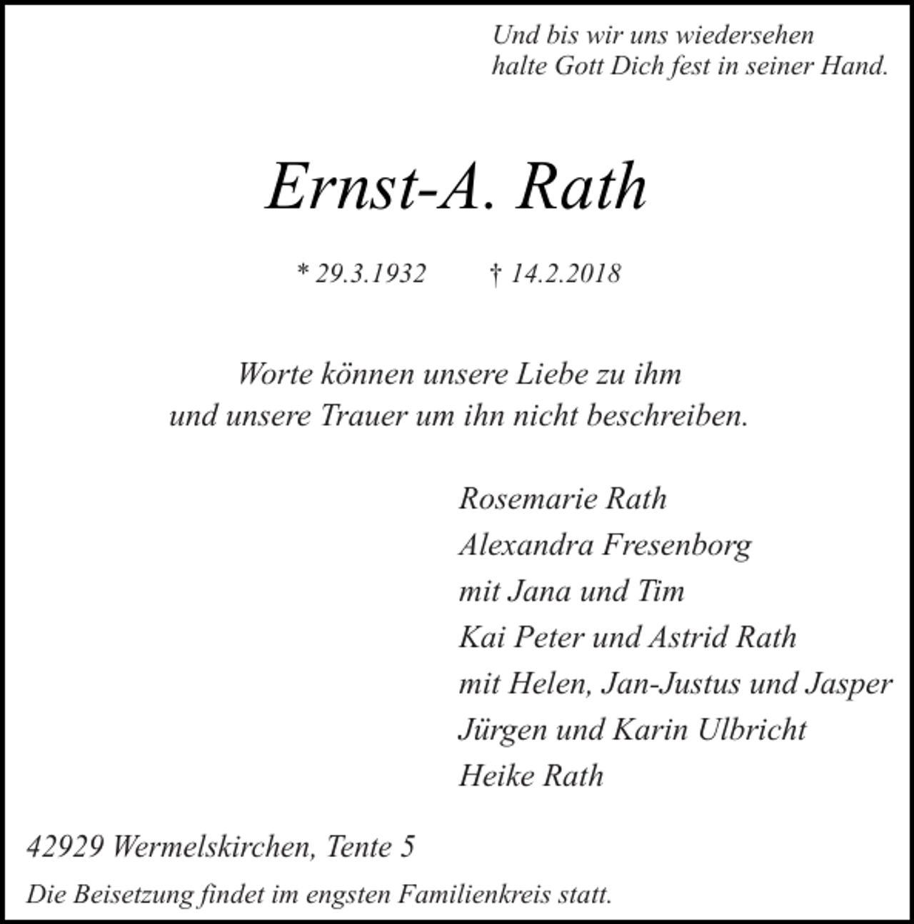 <p>Und bis wir uns wiedersehen<br />halte Gott Dich fest in seiner Hand.</p><p>Ernst-A. Rath<br />* 29.3.1932</p><p>† 14.2.2018</p><p>Worte können unsere Liebe zu ihm<br />und unsere Trauer um ihn nicht beschreiben.<br />Rosemarie Rath<br />Alexandra Fresenborg<br />mit Jana und Tim<br />Kai Peter und Astrid Rath<br />mit Helen, Jan-Justus und Jasper<br />Jürgen und Karin Ulbricht<br />Heike Rath<br />42929 Wermelskirchen, Tente 5<br />Die Beisetzung findet im engsten Familienkreis statt.</p>