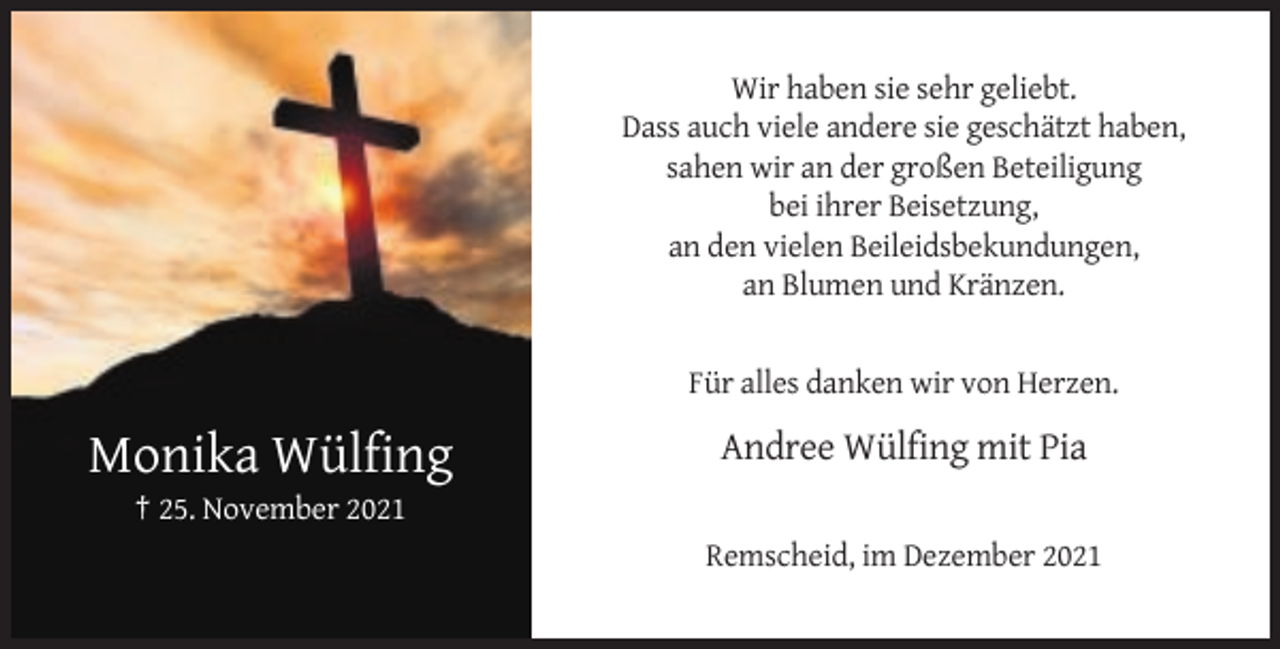 <p>Wir haben sie sehr geliebt.<br />Dass auch viele andere sie geschätzt haben,<br />sahen wir an der großen Beteiligung<br />bei ihrer Beisetzung,<br />an den vielen Beileidsbekundungen,<br />an Blumen und Kränzen.</p><p>Für alles danken wir von Herzen.</p><p>Monika Wülfing</p><p>Andree Wülfing mit Pia</p><p>† 25. November 2021<br />Remscheid, im Dezember 2021</p>