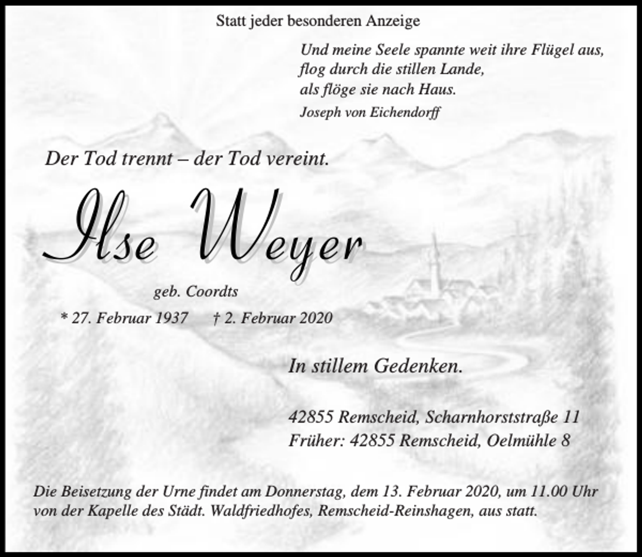 <p>Statt jeder besonderen Anzeige<br />Und meine Seele spannte weit ihre Flügel aus,<br />flog durch die stillen Lande,<br />als flöge sie nach Haus.<br />Joseph von Eichendorff</p><p>Der Tod trennt – der Tod vereint.</p><p>Ilse Weyer<br />geb. Coordts</p><p>* 27. Februar 1937</p><p>† 2. Februar 2020</p><p>In stillem Gedenken.<br />42855 Remscheid, Scharnhorststraße 11<br />Früher: 42855 Remscheid, Oelmühle 8<br />Die Beisetzung der Urne findet am Donnerstag, dem 13. Februar 2020, um 11.00 Uhr<br />von der Kapelle des Städt. Waldfriedhofes, Remscheid-Reinshagen, aus statt.</p>
