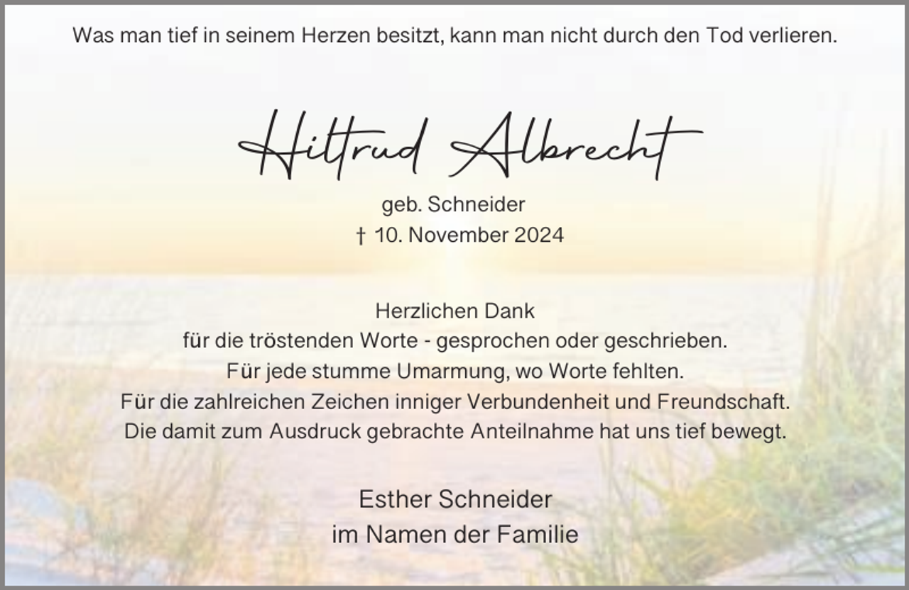 <p>Was man tief in seinem Herzen besitzt, kann man nicht durch den Tod verlieren.</p><p>Hiltrud Albrecht<br />geb. Schneider<br />† 10. November 2024<br />Herzlichen Dank<br />für die tröstenden Worte - gesprochen oder geschrieben.<br />Für jede stumme Umarmung, wo Worte fehlten.<br />Für die zahlreichen Zeichen inniger Verbundenheit und Freundschaft.<br />Die damit zum Ausdruck gebrachte Anteilnahme hat uns tief bewegt.</p><p>Esther Schneider<br />im Namen der Familie</p>