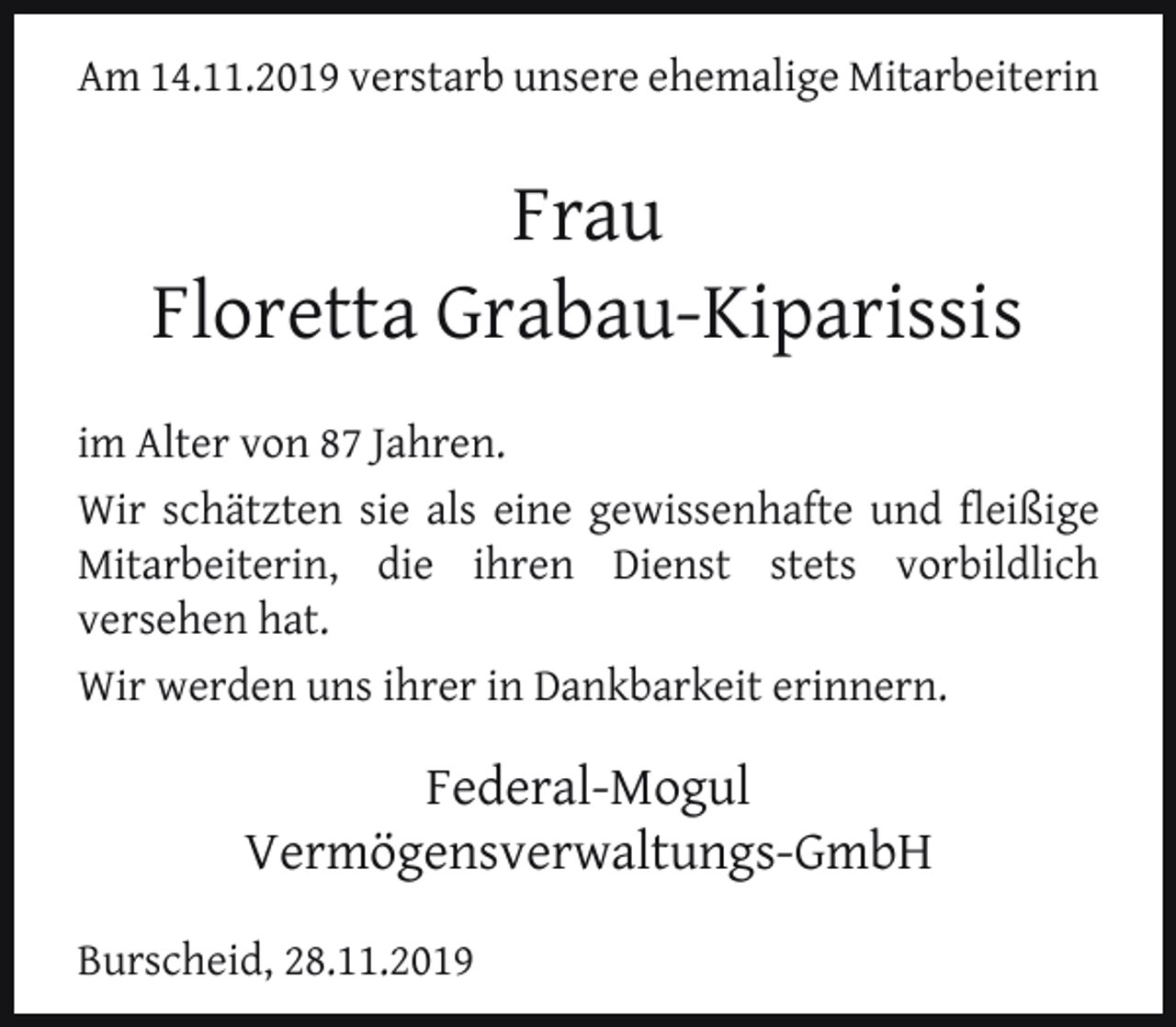 <p>Am 14.11.2019 verstarb unsere ehemalige Mitarbeiterin</p><p>Frau<br />Floretta Grabau-Kiparissis<br />im Alter von 87 Jahren.<br />Wir schätzten sie als eine gewissenhafte und ﬂeißige<br />Mitarbeiterin, die ihren Dienst stets vorbildlich<br />versehen hat.<br />Wir werden uns ihrer in Dankbarkeit erinnern.</p><p>Federal-Mogul<br />Vermögensverwaltungs-GmbH<br />Burscheid, 28.11.2019</p>